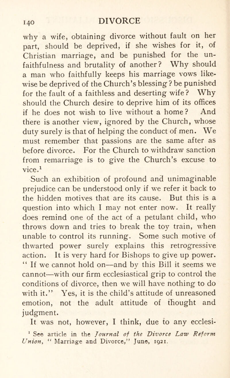 why a wife, obtaining divorce without fault on her part, should be deprived, if she wishes for it, of Christian marriage, and be punished for the un¬ faithfulness and brutality of another? Why should a man who faithfully keeps his marriage vows like¬ wise be deprived of the Church’s blessing ? be punished for the fault of a faithless and deserting wife? Why should the Church desire to deprive him of its offices if he does not wish to live without a home ? And there is another view, ignored by the Church, whose duty surely is that of helping the conduct of men. We must remember that passions are the same after as before divorce. For the Church to withdraw sanction from remarriage is to give the Church’s excuse to vice.1 Such an exhibition of profound and unimaginable prejudice can be understood only if we refer it back to the hidden motives that are its cause. But this is a question into which I may not enter now. It really does remind one of the act of a petulant child, who throws down and tries to break the toy train, when unable to control its running. Some such motive of thwarted power surely explains this retrogressive action. It is very hard for Bishops to give up power. “ If we cannot hold on—and bv this Bill it seems we cannot—with our firm ecclesiastical grip to control the conditions of divorce, then we will have nothing to do with it.” Yes, it is the child’s attitude of unreasoned emotion, not the adult attitude of thought and judgment. It was not, however, I think, due to any ecclesi- 1 See article in the Journal of the Divorce Law Reform Union, “ Marriage and Divorce,” June, 1921.