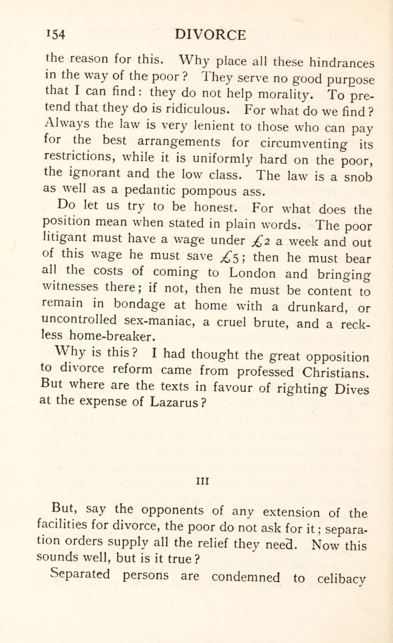 the reason for this. Why place all these hindrances in the way of the poor ? I hey serve no good purpose that I can find: they do not help morality. To pre¬ tend that they do is ridiculous. For what do we find ? Always the law is very lenient to those who can pay for the best arrangements for circumventing its restrictions, while it is uniformly hard on the poor, the ignorant and the low class. The law is a snob as well as a pedantic pompous ass. Do let us try to be honest. For what does the position mean when stated in plain words. The poor litigant must nave a wage under £2 a week and out of this wage he must save ^5; then he must bear all the costs of coming to London and bringing witnesses there; if not, then he must be content to remain in bondage at home with a drunkard, or uncontrolled sex-maniac, a cruel brute, and a reck¬ less home-breaker. Why is this ? I had thought the great opposition to divorce reform came from professed Christians. But where are the texts in favour of righting Dives at the expense of Lazarus ? hi But, say the opponents of any extension of the facilities for divorce, the poor do not ask for it; separa¬ tion orders supply all the relief they need. Now this sounds well, but is it true? Separated persons are condemned to celibacy