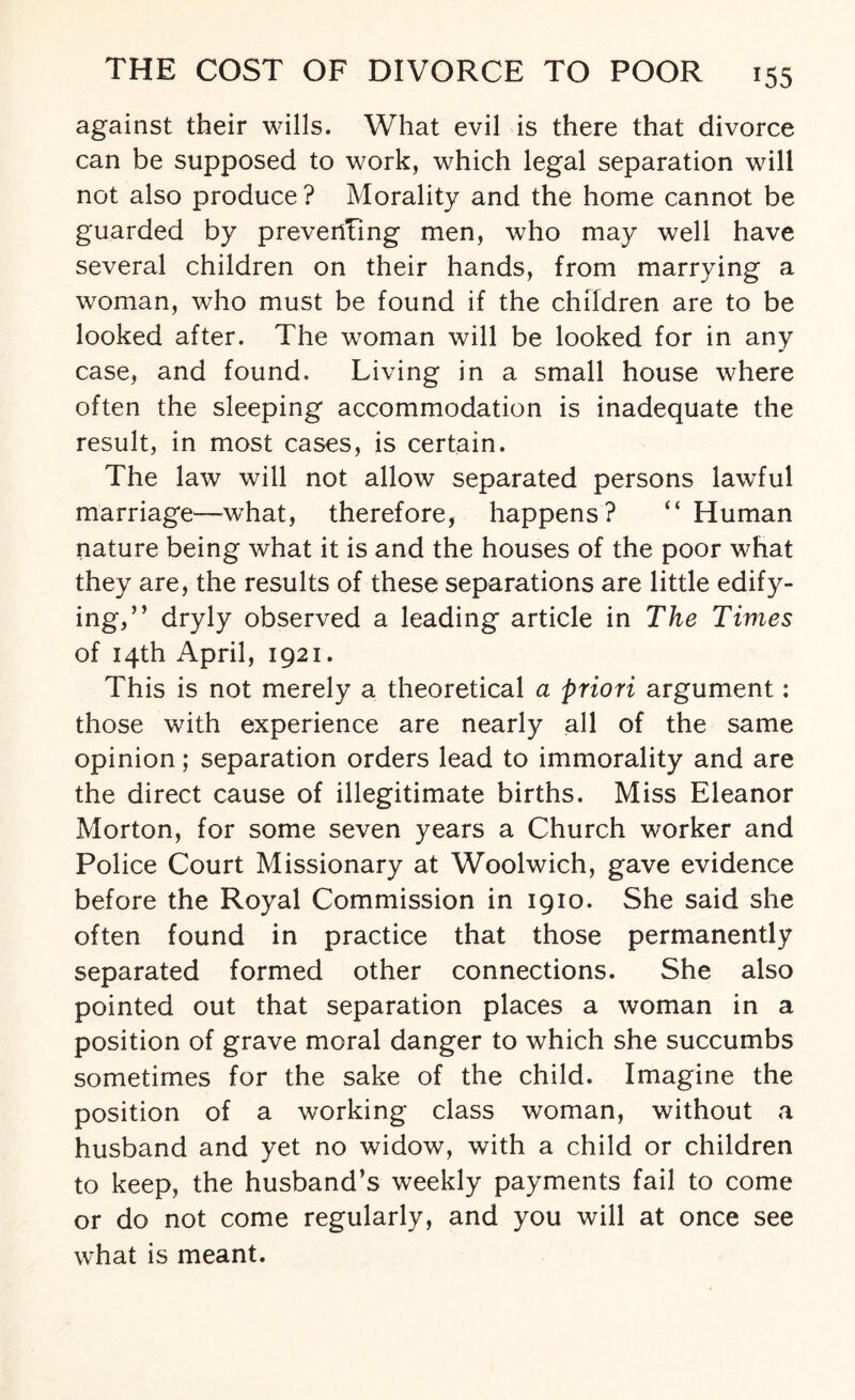 against their wills. What evil is there that divorce can be supposed to work, which legal separation will not also produce? Morality and the home cannot be guarded by preventing men, who may well have several children on their hands, from marrying a woman, who must be found if the children are to be looked after. The woman will be looked for in any case, and found. Living in a small house where often the sleeping accommodation is inadequate the result, in most cases, is certain. The law will not allow separated persons lawful marriage—what, therefore, happens? “ Human nature being what it is and the houses of the poor what they are, the results of these separations are little edify¬ ing,” dryly observed a leading article in The Times of 14th April, 1921. This is not merely a theoretical a priori argument: those with experience are nearly all of the same opinion; separation orders lead to immorality and are the direct cause of illegitimate births. Miss Eleanor Morton, for some seven years a Church worker and Police Court Missionary at Woolwich, gave evidence before the Royal Commission in 1910. She said she often found in practice that those permanently separated formed other connections. She also pointed out that separation places a woman in a position of grave moral danger to which she succumbs sometimes for the sake of the child. Imagine the position of a working class woman, without a husband and yet no widow, with a child or children to keep, the husband’s weekly payments fail to come or do not come regularly, and you will at once see what is meant.