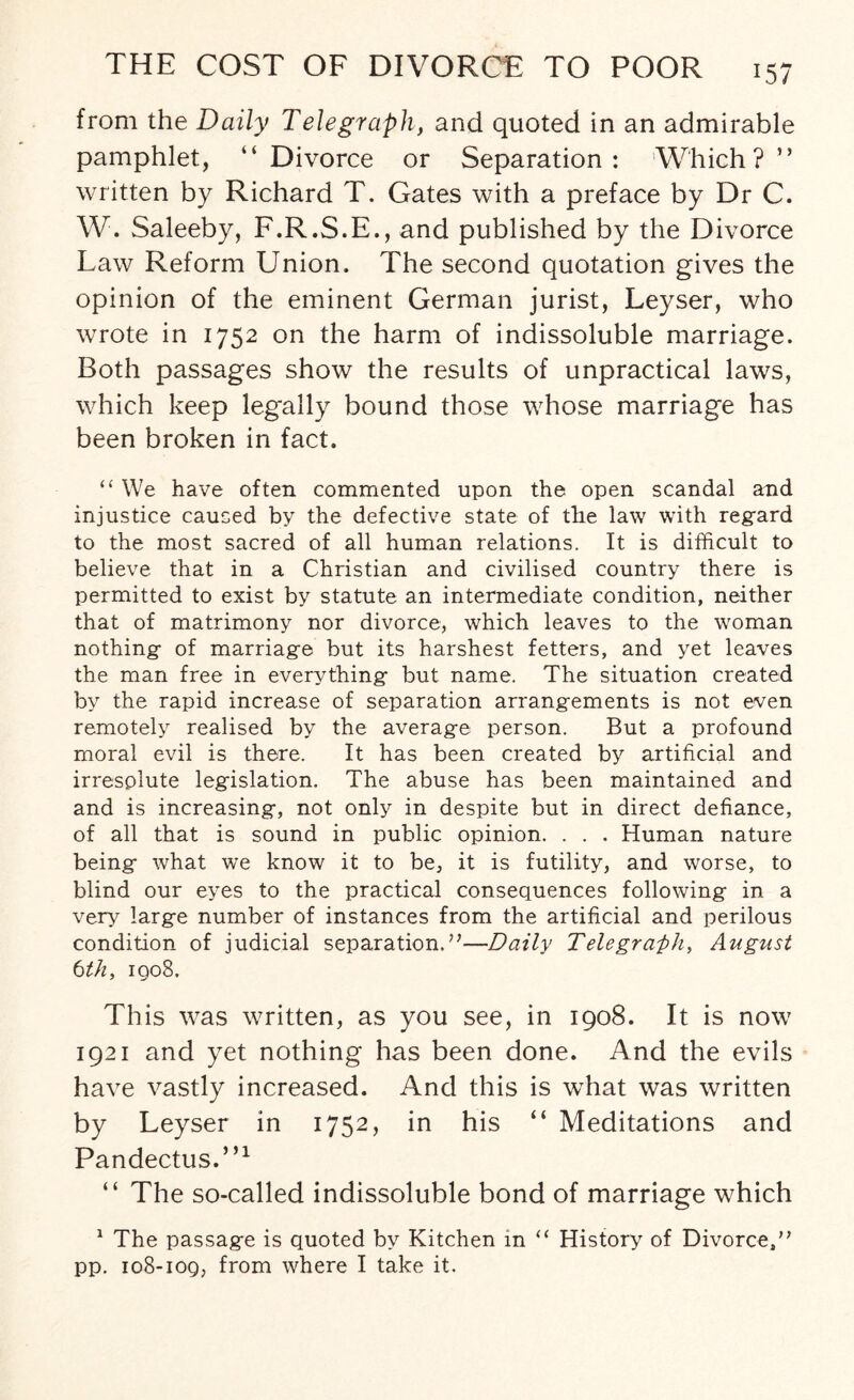 from the Daily Telegraph, and quoted in an admirable pamphlet, “Divorce or Separation: Which?” written by Richard T. Gates with a preface by Dr C. W. Saleeby, F.R.S.E., and published by the Divorce Law Reform Union. The second quotation gives the opinion of the eminent German jurist, Leyser, who wrote in 1752 on the harm of indissoluble marriage. Both passages show the results of unpractical laws, which keep legally bound those whose marriage has been broken in fact. “ We have often commented upon the open scandal and injustice caused by the defective state of the law with regard to the most sacred of all human relations. It is difficult to believe that in a Christian and civilised country there is permitted to exist by statute an intermediate condition, neither that of matrimony nor divorce, which leaves to the woman nothing of marriage but its harshest fetters, and yet leaves the man free in everything but name. The situation created by the rapid increase of separation arrangements is not even remotely realised by the average person. But a profound moral evil is there. It has been created by artificial and irresolute legislation. The abuse has been maintained and and is increasing, not only in despite but in direct defiance, of all that is sound in public opinion. . . . Human nature being what we know it to be, it is futility, and worse, to blind our eyes to the practical consequences following in a very large number of instances from the artificial and perilous condition of judicial separation.’’—Daily Telegraph, August tth, iqo8. This was written, as you see, in 1908. It is now 1921 and yet nothing has been done. And the evils have vastly increased. And this is what was written by Leyser in 1752, in his “ Meditations and Pandectus.”1 “ The so-called indissoluble bond of marriage which 1 The passage is quoted by Kitchen in “ History of Divorce,” pp. 108-109, from where I take it.