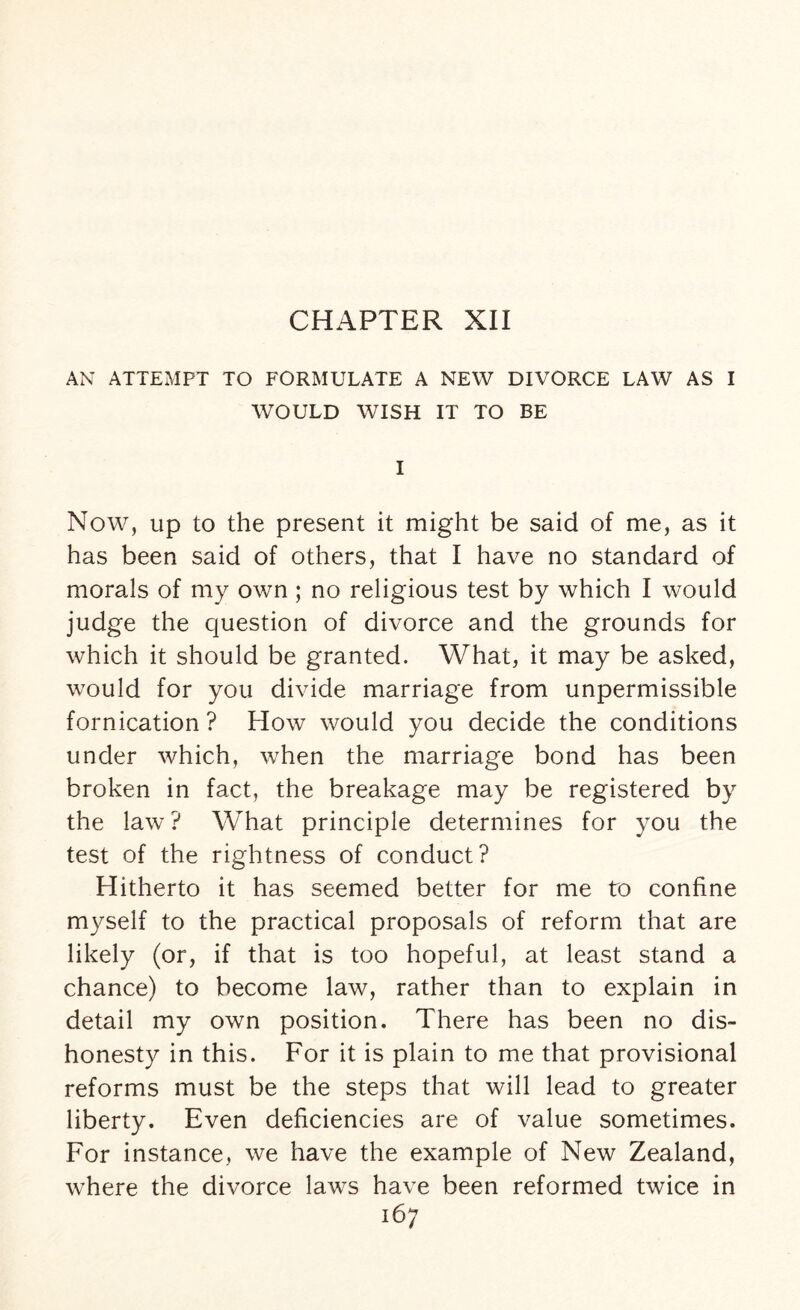 CHAPTER XII AN ATTEMPT TO FORMULATE A NEW DIVORCE LAW AS I WOULD WISH IT TO BE I Now, up to the present it might be said of me, as it has been said of others, that I have no standard of morals of my own ; no religious test by which I would judge the question of divorce and the grounds for which it should be granted. What, it may be asked, would for you divide marriage from unpermissible fornication ? How would you decide the conditions under which, when the marriage bond has been broken in fact, the breakage may be registered by the law? What principle determines for you the test of the rightness of conduct? Hitherto it has seemed better for me to confine myself to the practical proposals of reform that are likely (or, if that is too hopeful, at least stand a chance) to become law, rather than to explain in detail my own position. There has been no dis¬ honesty in this. For it is plain to me that provisional reforms must be the steps that will lead to greater liberty. Even deficiencies are of value sometimes. For instance, we have the example of New Zealand, where the divorce laws have been reformed twice in