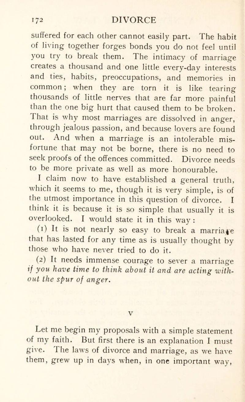 suffered for each other cannot easily part. The habit of living together forges bonds you do not feel until you try to break them. The intimacy of marriage creates a thousand and one little every-day interests and ties, habits, preoccupations, and memories in common; when they are torn it is like tearing thousands of little nerves that are far more painful than the one big hurt that caused them to be broken. I hat is why most marriages are dissolved in anger, through jealous passion, and because lovers are found out. And when a marriage is an intolerable mis¬ fortune that may not be borne, there is no need to seek proofs of the offences committed. Divorce needs to be more private as well as more honourable. I claim now to have established a general truth, which it seems to me, though it is very simple, is of the utmost importance in this question of divorce. I think it is because it is so simple that usually it is overlooked. I would state it in this way : (1) It is not nearly so easy to break a marriage that has lasted for any time as is usually thought by those who have never tried to do it. (2) It needs immense courage to sever a marriage if you have time to think about it and are acting with¬ out the spur of anger. v Let me begin my proposals with a simple statement of my faith. But first there is an explanation I must give. The laws of divorce and marriage, as we have them, grew up in days when, in one important way,