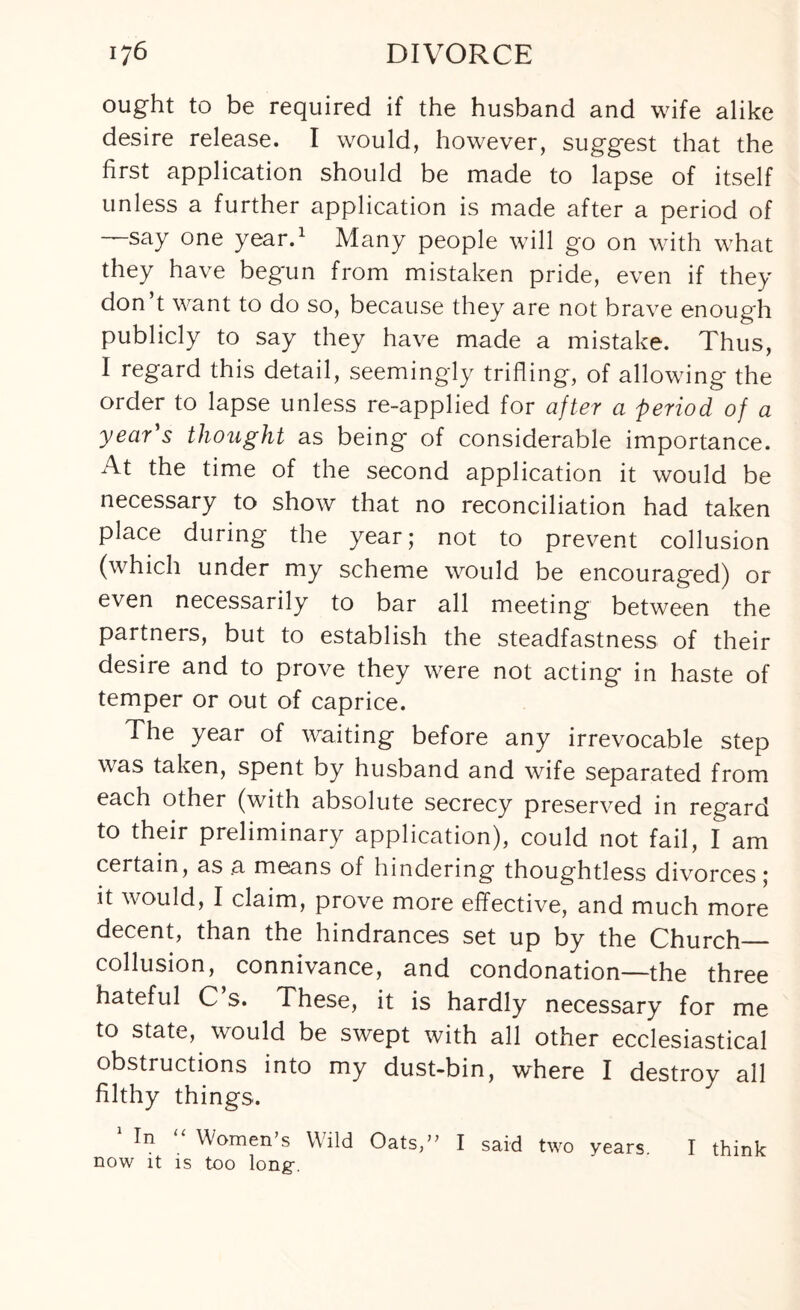 ought to be required if the husband and wife alike desire release. I would, however, suggest that the first application should be made to lapse of itself unless a further application is made after a period of —say one year.1 Many people will go on with what they have begun from mistaken pride, even if they don’t want to do so, because they are not brave enough publicly to say they have made a mistake. Thus, I regard this detail, seemingly trifling, of allowing the order to lapse unless re-applied for after a period of a year s thought as being of considerable importance. At the time of the second application it would be necessary to show that no reconciliation had taken place during the year; not to prevent collusion (which under my scheme would be encouraged) or even necessarily to bar all meeting between the partners, but to establish the steadfastness of their desire and to prove they were not acting in haste of temper or out of caprice. The year of waiting before any irrevocable step was taken, spent by husband and wife separated from each other (with absolute secrecy preserved in regard to their preliminary application), could not fail, I am certain, as a means of hindering thoughtless divorces; it would, I claim, prove more effective, and much more decent, than the hindrances set up by the Church_ collusion, connivance, and condonation—the three hateful C s. These, it is hardly necessary for me to state, would be swept with all other ecclesiastical obstructions into my dust-bin, where I destroy all filthy things. In Women’s Wild Oats,” I said two years I think now it is too long-.