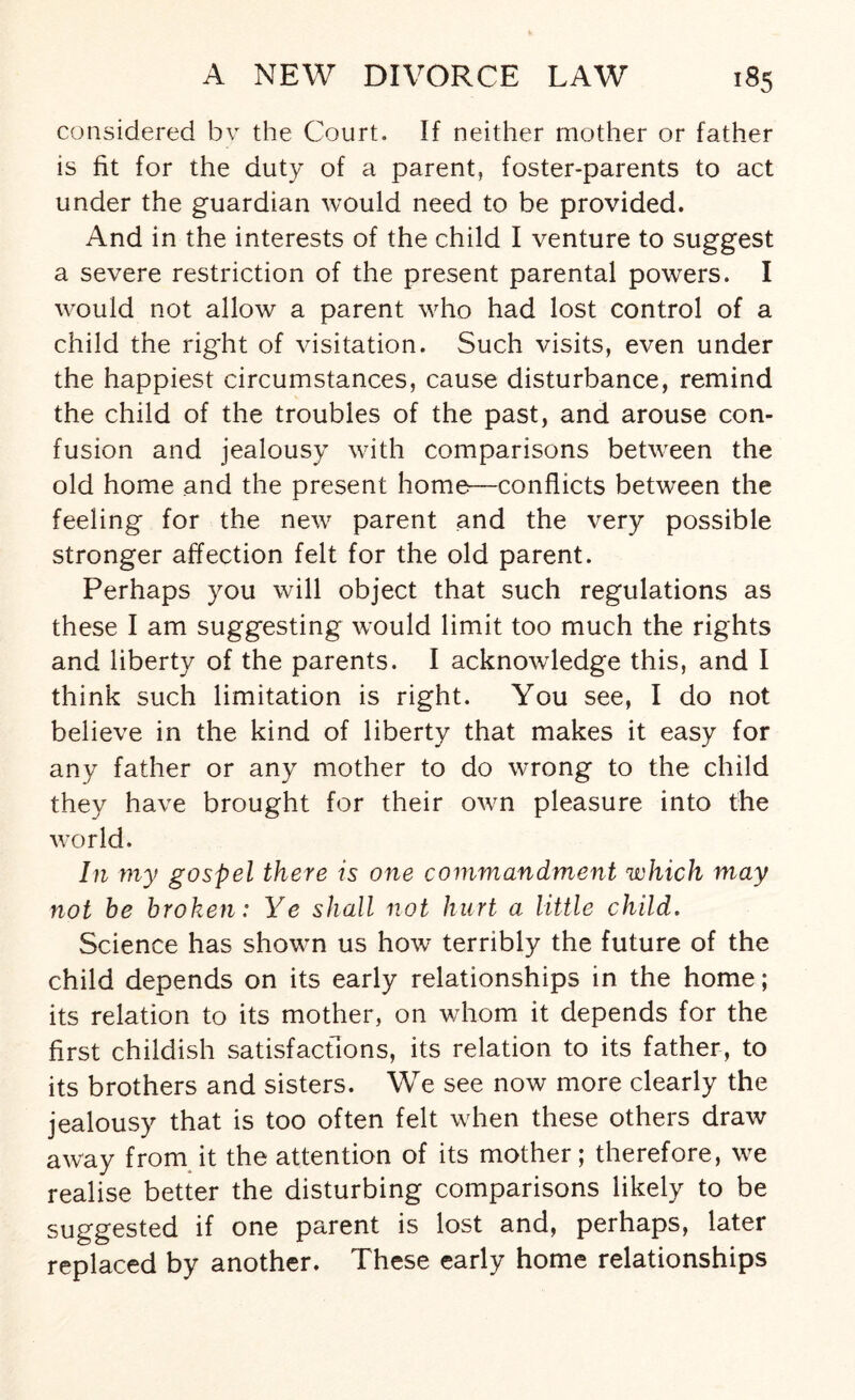 considered by the Court. If neither mother or father is fit for the duty of a parent, foster-parents to act under the guardian would need to be provided. And in the interests of the child I venture to suggest a severe restriction of the present parental powers. I would not allow a parent who had lost control of a child the right of visitation. Such visits, even under the happiest circumstances, cause disturbance, remind the child of the troubles of the past, and arouse con¬ fusion and jealousy with comparisons between the old home and the present home—conflicts between the feeling for the new parent and the very possible stronger affection felt for the old parent. Perhaps you will object that such regulations as these I am suggesting would limit too much the rights and liberty of the parents. I acknowledge this, and I think such limitation is right. You see, I do not believe in the kind of liberty that makes it easy for any father or any mother to do wrong to the child they have brought for their own pleasure into the v7orld. In my gospel there is one commandment which may not be broken: Ye shall not hurt a little child. Science has shown us how terribly the future of the child depends on its early relationships in the home; its relation to its mother, on whom it depends for the first childish satisfactions, its relation to its father, to its brothers and sisters. We see now more clearly the jealousy that is too often felt when these others draw awyay from it the attention of its mother; therefore, we realise better the disturbing comparisons likely to be suggested if one parent is lost and, perhaps, later replaced by another. These early home relationships