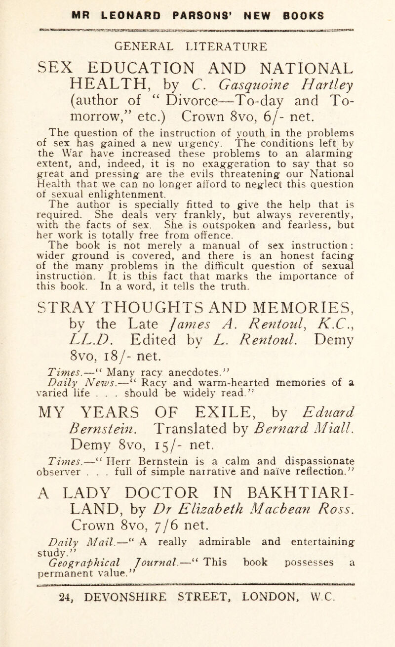 GENERAL LITERATURE SEX EDUCATION AND NATIONAL HEALTH, by C. Gasquoine Hartley (author of “ Divorce—To-day and To¬ morrow,” etc.) Crown 8vo, 6/- net. The question of the instruction of youth in the problems of sex has gained a new urgency. The conditions left by the War have increased these problems to an alarming extent, and, indeed, it is no exaggeration to say that so great and pressing are the evils threatening our National Health that we can no longer afford to neglect this question of sexual enlightenment. 1 he. author is specially fitted to give the help that is required. She deals very frankly, but always reverently, with the facts of sex. She is outspoken and fearless, but her work is totally free from offence. The book is not merely a manual of sex instruction: wider ground is covered, and there is an honest facing of the many problems in the difficult question of sexual instruction. It is this fact that marks the importance of this book. In a word, it tells the truth. STRAY THOUGHTS AND MEMORIES, by the Late Janies A. Rentoul, K.C., LL.D. Edited by L, Rentoul. Demy 8vo, 18/- net. Tunes.—“ Many racy anecdotes.’’ Daily News.—“ Racy and warm-hearted memories of a varied life . . . should be widely read.” MY YEARS OF EXILE, by Eduard Bernstein. Translated by Bernard Miall. Demy 8vo, 15/- net. Times.—“ Herr Bernstein is a calm and dispassionate observer . . . full of simple nairative and naive reflection.” A LADY DOCTOR IN BAKHTIARI- LAND, by Dr Elizabeth Macbean Ross. Crown 8vo, 7/6 net. Daily Mail.—“ A really admirable and entertaining study.” Geographical Journal.—“ This book possesses a permanent value.”