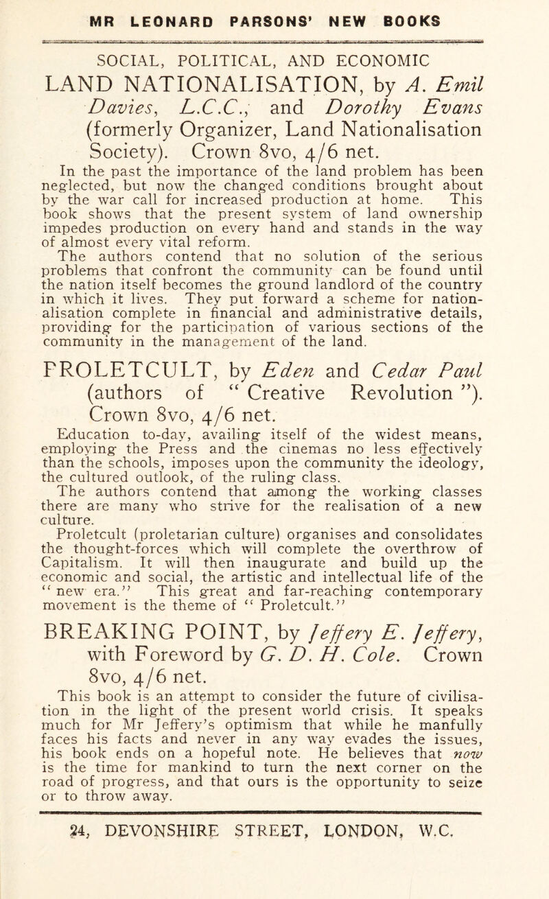 SOCIAL, POLITICAL, AND ECONOMIC LAND NATIONALISATION, by A. Emil Davies, L.C.C., and Dorothy Evans (formerly Organizer, Land Nationalisation Society). Crown 8vo, 4/6 net. In the past the importance of the land problem has been neglected, but now the changed conditions brought about by the war call for increased production at home. This book shows that the present system of land ownership impedes production on every hand and stands in the way of almost every vital reform. The authors contend that no solution of the serious problems that confront the community can be found until the nation itself becomes the ground landlord of the country in which it lives. They put forward a scheme for nation¬ alisation complete in financial and administrative details, providing- for the participation of various sections of the community in the management of the land. FROLETCULT, by Eden and Cedar Paul (authors of “ Creative Revolution ”). Crown 8vo, 4/6 net. Education to-day, availing itself of the widest means, employing the Press and the cinemas no less effectively than the schools, imposes upon the community the ideology, the cultured outlook, of the ruling class. The authors contend that among the working classes there are many who strive for the realisation of a new culture. Proletcult (proletarian culture) organises and consolidates the thought-forces which will complete the overthrow of Capitalism. It will then inaugurate and build up the economic and social, the artistic and intellectual life of the “ new era.” This great and far-reaching contemporary movement is the theme of “ Proletcult.” BREAKING POINT, by Jeffery E. Jeffery, with Foreword by G. D. H. Cole. Crown 8vo, 4/6 net. This book is an attempt to consider the future of civilisa¬ tion in the light of the present world crisis. It speaks much for Mr Jeffery’s optimism that while he manfully faces his facts and never in any way evades the issues, his book ends on a hopeful note. He believes that now is the time for mankind to turn the next corner on the road of progress, and that ours is the opportunity to seize or to throw away.