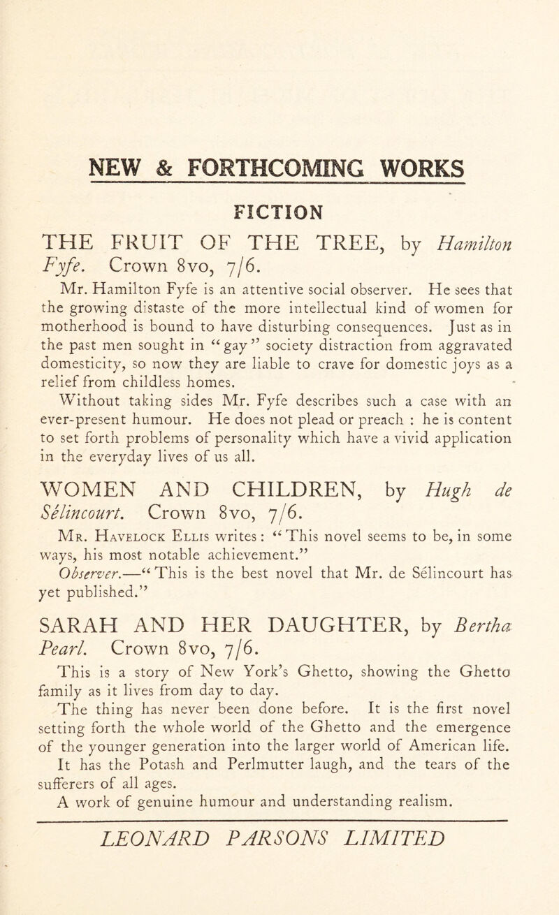 FICTION THE FRUIT OF THE TREE, by Hamilton Fyfe. Crown 8vo, 7/6. Mr. Hamilton Fyfe is an attentive social observer. He sees that the growing distaste of the more intellectual kind of women for motherhood is bound to have disturbing consequences. Just as in the past men sought in “gay” society distraction from aggravated domesticity, so now they are liable to crave for domestic joys as a relief from childless homes. Without taking sides Mr. Fyfe describes such a case with an ever-present humour. He does not plead or preach : he is content to set forth problems of personality which have a vivid application in the everyday lives of us all. WOMEN AND CHILDREN, by Hugh de Selincourt. Crown 8vo, 7/6. Mr. Havelock Ellis writes: “This novel seems to be, in some ways, his most notable achievement.” Observer.—“ This is the best novel that Mr. de Selincourt has yet published.” SARAH AND HER DAUGHTER, by Bertha Pearl. Crown 8vo, 7/6. This is a story of New York’s Ghetto, showing the Ghetto family as it lives from day to day. The thing has never been done before. It is the first novel setting forth the whole world of the Ghetto and the emergence of the younger generation into the larger world of American life. It has the Potash and Perlmutter laugh, and the tears of the sufferers of all ages. A work of genuine humour and understanding realism.