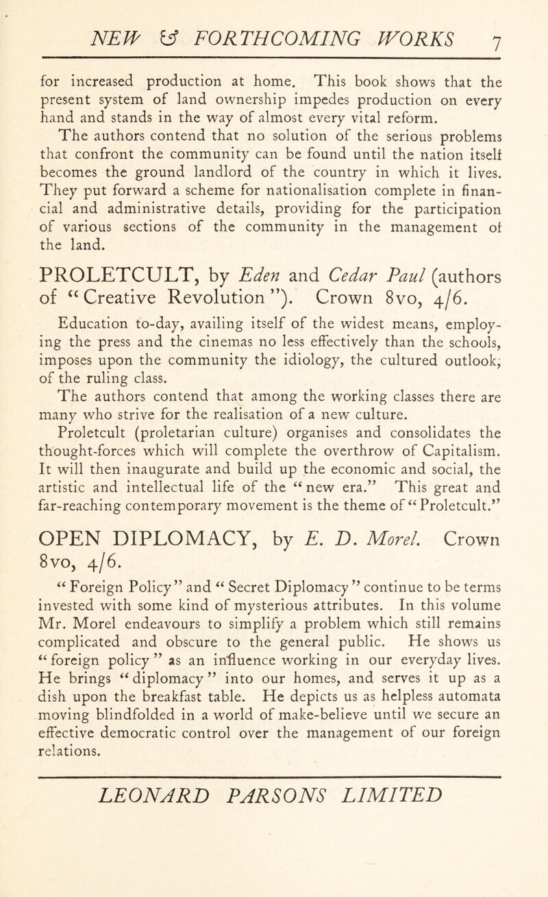 for increased production at home. This book shows that the present system of land ownership impedes production on every hand and stands in the way of almost every vital reform. The authors contend that no solution of the serious problems that confront the community can be found until the nation itself becomes the ground landlord of the country in which it lives. They put forward a scheme for nationalisation complete in finan¬ cial and administrative details, providing for the participation of various sections of the community in the management of the land. PROLETCULT, by Eden and Cedar Paul (authors of cc Creative Revolution”). Crown 8vo, 4/6. Education to-day, availing itself of the widest means, employ¬ ing the press and the cinemas no less effectively than the schools, imposes upon the community the idiology, the cultured outlook, of the ruling class. The authors contend that among the working classes there are many who strive for the realisation of a new’ culture. Proletcult (proletarian culture) organises and consolidates the thought-forces which will complete the overthrow of Capitalism. It will then inaugurate and build up the economic and social, the artistic and intellectual life of the “ new era.” This great and far-reaching contemporary movement is the theme of “ Proletcult.” OPEN DIPLOMACY, by E. D. Morel Crown 8vo, 4/6. “ Foreign Policy” and “ Secret Diplomacy ” continue to be terms invested with some kind of mysterious attributes. In this volume Mr. Morel endeavours to simplify a problem which still remains complicated and obscure to the general public. He shows us “ foreign policy ” as an influence working in our everyday lives. He brings u diplomacy ” into our homes, and serves it up as a dish upon the breakfast table. He depicts us as helpless automata moving blindfolded in a world of make-believe until we secure an effective democratic control over the management of our foreign relations.