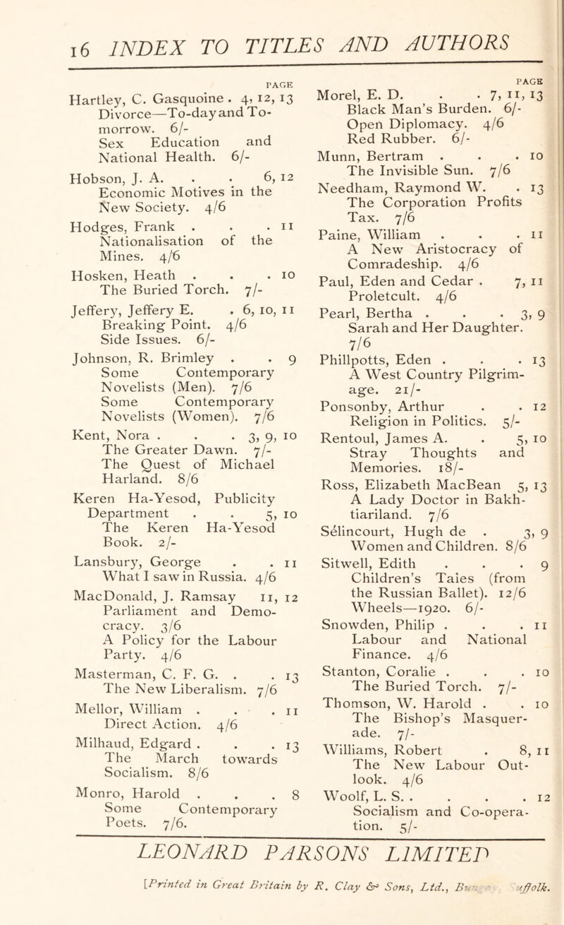 PAGE Hartley, C. Gasquoine . 4, 12, 13 Divorce—To-day and To¬ morrow. 6/- Sex Education and National Health. 6/- Hobson, J. A. . . 6, 12 Economic Motives in the New Society. 4/6 Hodges, Frank . . .11 Nationalisation of the Mines. 4/6 Hosken, Heath . . .10 The Buried Torch. 7/- Jefifery, Jeffery E. . 6, 10, 11 Breaking Point. 4/6 Side Issues. 6/- Johnson, R. Brimley . . 9 Some Contemporary Novelists (Men). 7/6 Some Contemporary Novelists (Women). 7/6 Kent, Nora . . . 3, 9, 10 The Greater Dawn. 7/- The Quest of Michael Harland. 8/6 Keren Ha-Yesod, Publicity Department . . 5, 10 The Keren Ha-Yesod Book. 2/- Lansbury, George . .11 What I saw in Russia. 4/6 MacDonald, J. Ramsay 11, 12 Parliament and Demo¬ cracy. 3/6 A Policy for the Labour Party. 4/6 Masterman, C. F. G. . . 13 The New Liberalism. 7/6 Mellor, William . . .11 Direct Action. 4/6 Milhaud, Edgard . . *13 The March towards Socialism. 8/6 Monro, Harold . . .8 Some Contemporary Poets. 7/6. PAGE Morel, E. D. . . 7, n, 13 Black Man’s Burden. 6/- Open Diplomacy. 4/6 Red Rubber. 6/- Munn, Bertram . . .10 The Invisible Sun. 7/6 Needham, Raymond W. . 13 The Corporation Profits Tax. 7/6 Paine, William . . .11 A New Aristocracy of Comradeship. 4/6 Paul, Eden and Cedar . 7, 11 Proletcult. 4/6 Pearl, Bertha . . 3, 9 Sarah and Her Daughter. _ 7/6 Phillpotts, Eden . . -13 A West Country Pilgrim¬ age. 21/- Ponsonby, Arthur . . 12 Religion in Politics. 5/- Rentoul, James A. . 5, 10 Stray Thoughts and Memories. 18/- Ross, Elizabeth MacBean 5, 13 A Lady Doctor in Bakh- tiariland. 7/6 Selincourt, Hugh de 3, 9 Women and Children. 8/6 Sitwell, Edith . . *9 Children’s Tales (from the Russian Ballet). 12/6 Wheels—1920. 6/- Snowden, Philip . . .11 Labour and National Finance. 4/6 .Stanton, Coralie . . .10 The Buried Torch. 7/- Thomson, W. Harold . .10 The Bishop’s Masquer¬ ade. 7/- Williams, Robert . 8,11 The New Labour Out¬ look. 4/6 Woolf, L. S. . . . .12 Socialism and Co-opera¬ tion. 5/- LEONARD PARSONS LIMITED [•Printed in Great Britain by R. Clay &> Sons, Ltd., Bn '/folk.