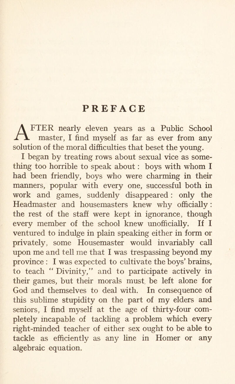 PREFACE AFTER nearly eleven years as a Public School master, I find myself as far as ever from any solution of the moral difficulties that beset the young. I began by treating rows about sexual vice as some¬ thing too horrible to speak about: boys with whom I had been friendly, boys who were charming in their manners, popular with every one, successful both in work and games, suddenly disappeared: only the Headmaster and housemasters knew why officially : the rest of the staff were kept in ignorance, though every member of the school knew unofficially. If I ventured to indulge in plain speaking either in form or privately, some Housemaster would invariably call upon me and tell me that I was trespassing beyond my province : I was expected to cultivate the boys’ brains, to teach “ Divinity,” and to participate actively in their games, but their morals must, be left alone for God and themselves to deal with. In consequence of this sublime stupidity on the part of my elders and seniors, I find myself at the age of thirty-four com¬ pletely incapable of tackling a problem which every right-minded teacher of either sex ought to be able to tackle as efficiently as any line in Homer or any algebraic equation.