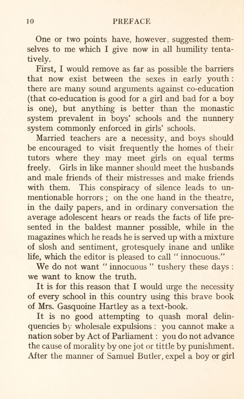 One or two points have, however, suggested them¬ selves to me which I give now in all humility tenta¬ tively. First, I would remove as far as possible the barriers that now exist between the sexes in early youth : there are many sound arguments against co-education (that co-education is good for a girl and bad for a boy is one), but anything is better than the monastic system prevalent in boys’ schools and the nunnery system commonly enforced in girls’ schools. Married teachers are a necessity, and boys should be encouraged to visit frequently the homes of their tutors where they may meet girls on equal terms freely. Girls in like manner should meet the husbands and male friends of their mistresses and make friends with them. This conspiracy of silence leads to un¬ mentionable horrors ; on the one hand in the theatre, in the daily papers, and in ordinary conversation the average adolescent hears or reads the facts of life pre¬ sented in the baldest manner possible, while in the magazines which he reads he is served up with a mixture of slosh and sentiment, grotesquely inane and unlike life, which the editor is pleased to call “ innocuous.” We do not want “ innocuous ” tushery these days : we want to know the truth. It is for this reason that I would urge the necessity of every school in this country using this brave book of Mrs. Gasquoine Hartley as a text-book. It is no good attempting to quash moral delin¬ quencies by wholesale expulsions : you cannot make a nation sober by Act of Parliament: you do not advance the cause of morality by one jot or tittle by punishment. After the manner of Samuel Butler, expel a boy or girl