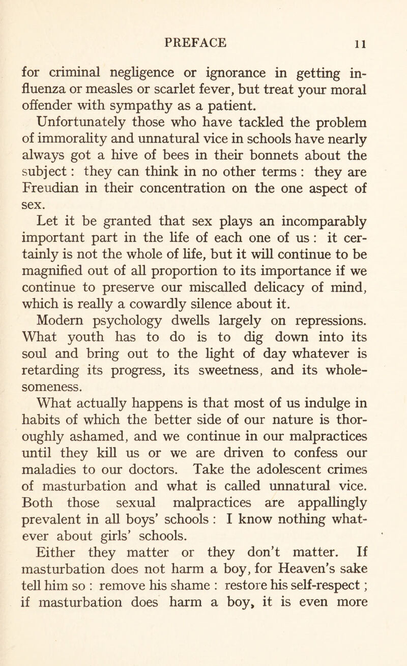 for criminal negligence or ignorance in getting in¬ fluenza or measles or scarlet fever, but treat your moral offender with sympathy as a patient. Unfortunately those who have tackled the problem of immorality and unnatural vice in schools have nearly always got a hive of bees in their bonnets about the subject: they can think in no other terms : they are Freudian in their concentration on the one aspect of sex. Let it be granted that sex plays an incomparably important part in the life of each one of us: it cer¬ tainly is not the whole of life, but it will continue to be magnified out of all proportion to its importance if we continue to preserve our miscalled delicacy of mind, which is really a cowardly silence about it. Modern psychology dwells largely on repressions. What youth has to do is to dig down into its soul and bring out to the light of day whatever is retarding its progress, its sweetness, and its whole¬ someness. What actually happens is that most of us indulge in habits of which the better side of our nature is thor¬ oughly ashamed, and we continue in our malpractices until they kill us or we are driven to confess our maladies to our doctors. Take the adolescent crimes of masturbation and what is called unnatural vice. Both those sexual malpractices are appallingly prevalent in all boys’ schools : I know nothing what¬ ever about girls’ schools. Either they matter or they don’t matter. If masturbation does not harm a boy, for Heaven’s sake tell him so : remove his shame : restore his self-respect; if masturbation does harm a boy, it is even more