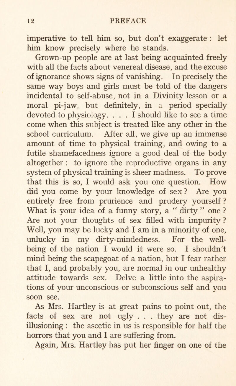 imperative to tell him so, but don’t exaggerate : let him know precisely where he stands. Grown-up people are at last being acquainted freely with all the facts about venereal disease, and the excuse of ignorance shows signs of vanishing. In precisely the same way boys and girls must be told of the dangers incidental to self-abuse, not in a Divinity lesson or a moral pi-jaw, but definitely, in a period specially devoted to physiology. ... I should like to see a time come when this subject is treated like any other in the school curriculum. After all, we give up an immense amount of time to physical training, and owing to a futile shamefacedness ignore a good deal of the body altogether : to ignore the reproductive organs in any system of physical training is sheer madness. To prove that this is so, I would ask you one question. How did you come by your knowledge of sex ? Are you entirely free from prurience and prudery yourself ? What is your idea of a funny story, a “ dirty ” one ? Are not your thoughts of sex filled with impurity ? Well, you may be lucky and I am in a minority of one, unlucky in my dirty-mindedness. For the well¬ being of the nation I would it were so. I shouldn’t mind being the scapegoat of a nation, but I fear rather that I, and probably you, are normal in our unhealthy attitude towards sex. Delve a little into the aspira¬ tions of your unconscious or subconscious self and you soon see. As Mrs. Hartley is at great pains to point out, the facts of sex are not ugly . . . they are not dis¬ illusioning : the ascetic in us is responsible for half the horrors that you and I are suffering from. Again, Mrs. Hartley has put her finger on one of the
