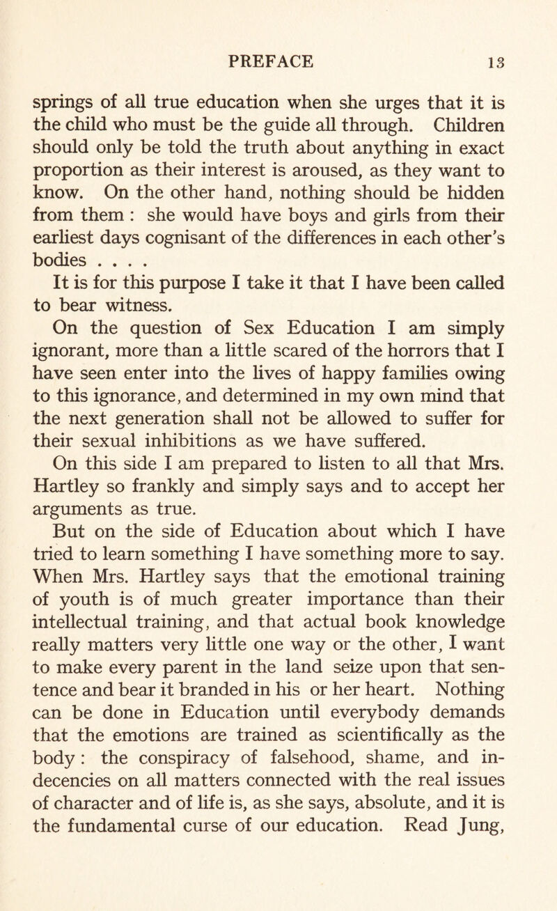 springs of all true education when she urges that it is the child who must be the guide all through. Children should only be told the truth about anything in exact proportion as their interest is aroused, as they want to know. On the other hand, nothing should be hidden from them : she would have boys and girls from their earliest days cognisant of the differences in each other’s bodies .... It is for this purpose I take it that I have been called to bear witness. On the question of Sex Education I am simply ignorant, more than a little scared of the horrors that I have seen enter into the lives of happy families owing to this ignorance, and determined in my own mind that the next generation shall not be allowed to suffer for their sexual inhibitions as we have suffered. On this side I am prepared to listen to all that Mrs. Hartley so frankly and simply says and to accept her arguments as true. But on the side of Education about which I have tried to learn something I have something more to say. When Mrs. Hartley says that the emotional training of youth is of much greater importance than their intellectual training, and that actual book knowledge really matters very little one way or the other, I want to make every parent in the land seize upon that sen¬ tence and bear it branded in his or her heart. Nothing can be done in Education until everybody demands that the emotions are trained as scientifically as the body: the conspiracy of falsehood, shame, and in¬ decencies on all matters connected with the real issues of character and of life is, as she says, absolute, and it is the fundamental curse of our education. Read Jung,