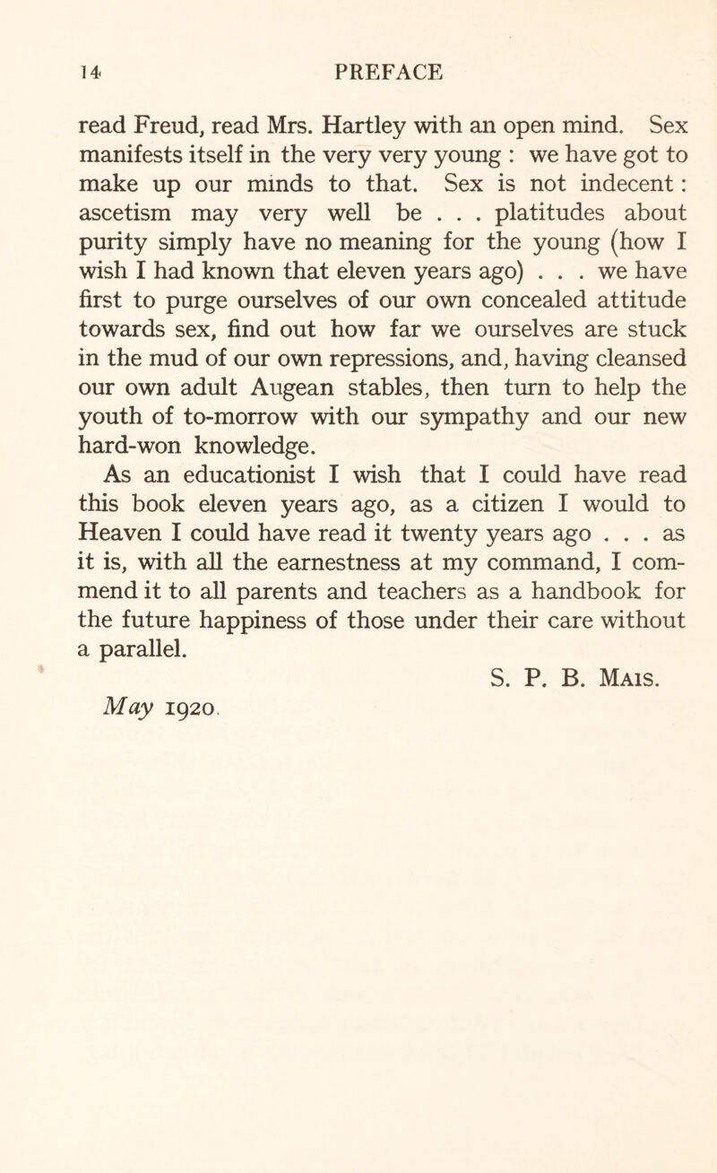 read Freud, read Mrs. Hartley with an open mind. Sex manifests itself in the very very young : we have got to make up our minds to that. Sex is not indecent: ascetism may very well be . . . platitudes about purity simply have no meaning for the young (how I wish I had known that eleven years ago) ... we have first to purge ourselves of our own concealed attitude towards sex, find out how far we ourselves are stuck in the mud of our own repressions, and, having cleansed our own adult Augean stables, then turn to help the youth of to-morrow with our sympathy and our new hard-won knowledge. As an educationist I wish that I could have read this book eleven years ago, as a citizen I would to Heaven I could have read it twenty years ago ... as it is, with all the earnestness at my command, I com¬ mend it to all parents and teachers as a handbook for the future happiness of those under their care without a parallel. S. P. B. Mais. May 1920.