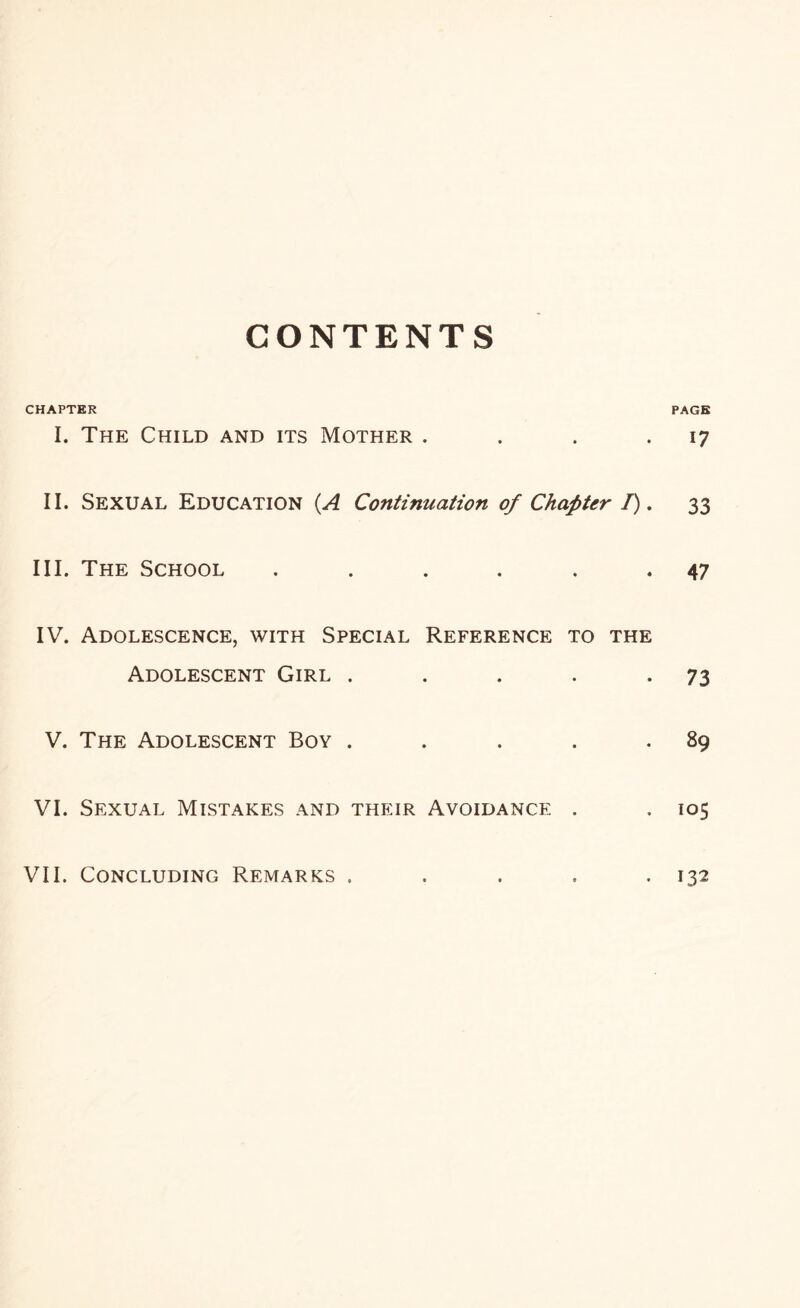 CONTENTS CHAPTER PAGE I. The Child and its Mother . . . . 17 II. Sexual Education (A Continuation of Chapter I), 33 III. The School ...... 47 IV. Adolescence, with Special Reference to the Adolescent Girl . . . . -73 V. The Adolescent Boy . . . . .89 VI. Sexual Mistakes and their Avoidance . . 105 VII. Concluding Remarks . . . . -132
