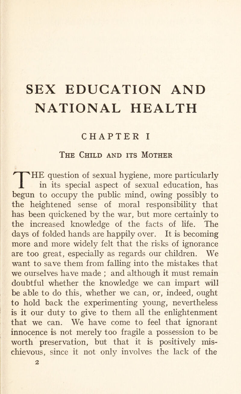 SEX EDUCATION AND NATIONAL HEALTH CHAPTER I The Child and its Mother HE question of sexual hygiene, more particularly X in its special aspect of sexual education, has begun to occupy the public mind, owing possibly to the heightened sense of moral responsibility that has been quickened by the war, but more certainly to the increased knowledge of the facts of life. The days of folded hands are happily over. It is becoming more and more widely felt that the risks of ignorance are too great, especially as regards our children. We want to save them from falling into the mistakes that we ourselves have made ; and although it must remain doubtful whether the knowledge we can impart will be able to do this, whether we can, or, indeed, ought to hold back the experimenting young, nevertheless is it our duty to give to them all the enlightenment that we can. We have come to feel that ignorant innocence is not merely too fragile a possession to be worth preservation, but that it is positively mis¬ chievous, since it not only involves the lack of the 2