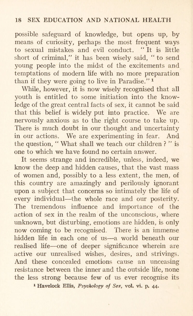 possible safeguard of knowledge, but opens up, by means of curiosity, perhaps the most frequent ways to sexual mistakes and evil conduct. “It is little short of criminal,” it has been wisely said, “ to send young people into the midst of the excitements and temptations of modern life with no more preparation than if they were going to live in Paradise/'1 While, however, it is now wisely recognised that all youth is entitled to some initiation into the know¬ ledge of the great central facts of sex, it cannot be said that this belief is widely put into practice. We are nervously anxious as to the right course to take up. There is much doubt in our thought and uncertainty in our actions. We are experimenting in fear. And the question, “ What shall we teach our children ? ” is one to which we have found no certain answer. It seems strange and incredible, unless, indeed, we know the deep and hidden causes, that the vast mass of women and, possibly to a less extent, the men, of this country are amazingly and perilously ignorant upon a subject that concerns so intimately the life of every individual—the whole race and our posterity. The tremendous influence and importance of the action of sex in the realm of the unconscious, where unknown, but disturbing, emotions are hidden, is only now coming to be recognised. There is an immense hidden life in each one of us—a world beneath our realised life—one of deeper significance wherein are active our unrealised wishes, desires, and strivings. And these concealed emotions cause an unceasing resistance between the inner and the outside life, none the less strong because few of us ever recognise its 1 Havelock Ellis, Psychology of Sex, vol. vi. p. 44.