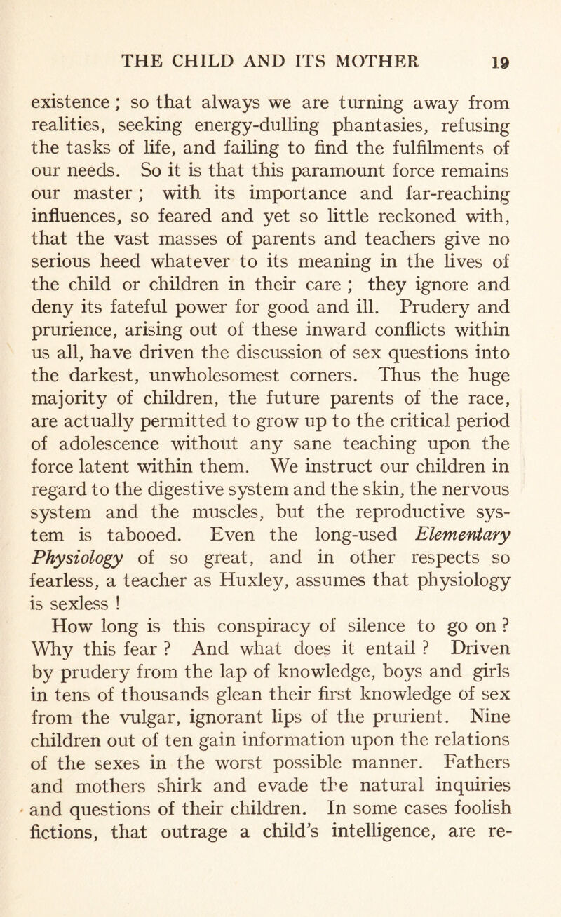 existence; so that always we are turning away from realities, seeking energy-dulling phantasies, refusing the tasks of life, and failing to find the fulfilments of our needs. So it is that this paramount force remains our master; with its importance and far-reaching influences, so feared and yet so little reckoned with, that the vast masses of parents and teachers give no serious heed whatever to its meaning in the lives of the child or children in their care ; they ignore and deny its fateful power for good and ill. Prudery and prurience, arising out of these inward conflicts within us all, have driven the discussion of sex questions into the darkest, unwholesomest corners. Thus the huge majority of children, the future parents of the race, are actually permitted to grow up to the critical period of adolescence without any sane teaching upon the force latent within them. We instruct our children in regard to the digestive system and the skin, the nervous system and the muscles, but the reproductive sys¬ tem is tabooed. Even the long-used Elementary Physiology of so great, and in other respects so fearless, a teacher as Huxley, assumes that physiology is sexless ! How long is this conspiracy of silence to go on ? Why this fear ? And what does it entail ? Driven by prudery from the lap of knowledge, boys and girls in tens of thousands glean their first knowledge of sex from the vulgar, ignorant lips of the prurient. Nine children out of ten gain information upon the relations of the sexes in the worst possible manner. Fathers and mothers shirk and evade the natural inquiries and questions of their children. In some cases foolish fictions, that outrage a child’s intelligence, are re-