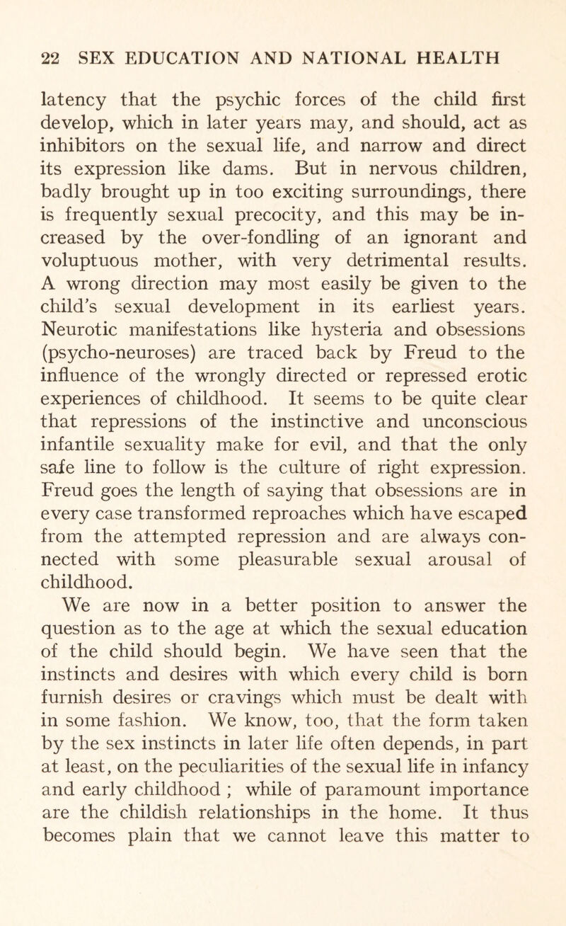 latency that the psychic forces of the child first develop, which in later years may, and should, act as inhibitors on the sexual life, and narrow and direct its expression like dams. But in nervous children, badly brought up in too exciting surroundings, there is frequently sexual precocity, and this may be in¬ creased by the over-fondling of an ignorant and voluptuous mother, with very detrimental results. A wrong direction may most easily be given to the child's sexual development in its earliest years. Neurotic manifestations like hysteria and obsessions (psycho-neuroses) are traced back by Freud to the influence of the wrongly directed or repressed erotic experiences of childhood. It seems to be quite clear that repressions of the instinctive and unconscious infantile sexuality make for evil, and that the only safe line to follow is the culture of right expression. Freud goes the length of saying that obsessions are in every case transformed reproaches which have escaped from the attempted repression and are always con¬ nected with some pleasurable sexual arousal of childhood. We are now in a better position to answer the question as to the age at which the sexual education of the child should begin. We have seen that the instincts and desires with which every child is born furnish desires or cravings which must be dealt with in some fashion. We know, too, that the form taken by the sex instincts in later life often depends, in part at least, on the peculiarities of the sexual life in infancy and early childhood ; while of paramount importance are the childish relationships in the home. It thus becomes plain that we cannot leave this matter to