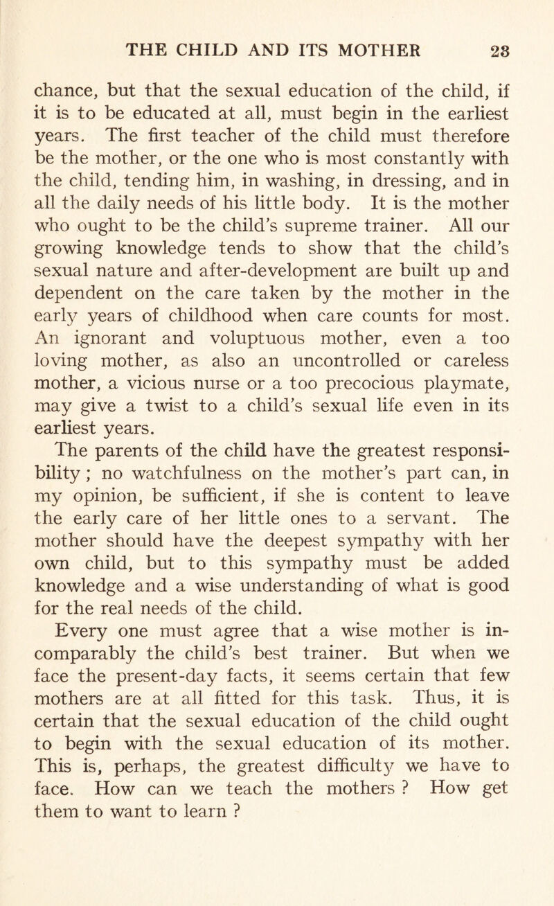 chance, but that the sexual education of the child, if it is to be educated at all, must begin in the earliest years. The first teacher of the child must therefore be the mother, or the one who is most constantly with the child, tending him, in washing, in dressing, and in all the daily needs of his little body. It is the mother who ought to be the child’s supreme trainer. All our growing knowledge tends to show that the child’s sexual nature and after-development are built up and dependent on the care taken by the mother in the earfy years of childhood when care counts for most. An ignorant and voluptuous mother, even a too loving mother, as also an uncontrolled or careless mother, a vicious nurse or a too precocious playmate, may give a twist to a child’s sexual life even in its earliest years. The parents of the child have the greatest responsi¬ bility ; no watchfulness on the mother’s part can, in my opinion, be sufficient, if she is content to leave the early care of her little ones to a servant. The mother should have the deepest sympathy with her own child, but to this sympathy must be added knowledge and a wise understanding of what is good for the real needs of the child. Every one must agree that a wise mother is in¬ comparably the child’s best trainer. But when we face the present-day facts, it seems certain that few mothers are at all fitted for this task. Thus, it is certain that the sexual education of the child ought to begin with the sexual education of its mother. This is, perhaps, the greatest difficulty we have to face. How can we teach the mothers ? How get them to want to learn ?