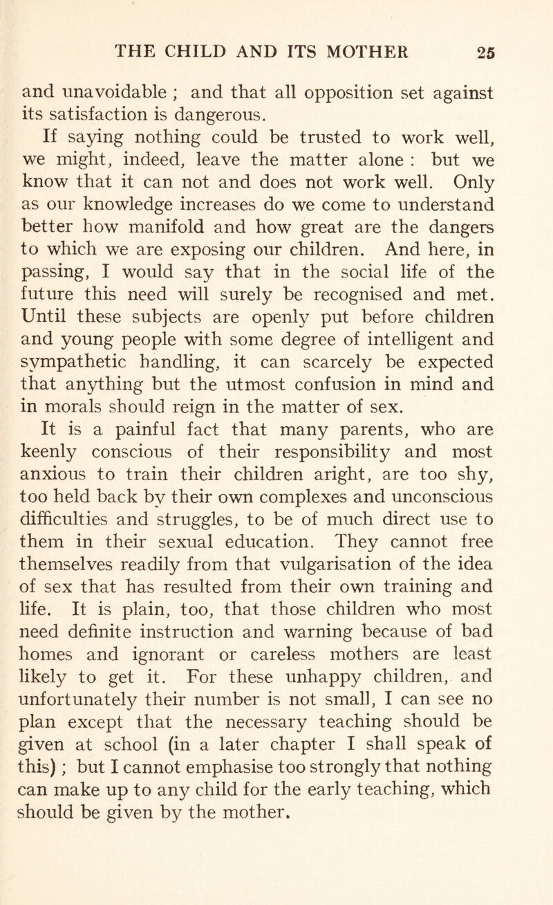 and unavoidable ; and that all opposition set against its satisfaction is dangerous. If saying nothing could be trusted to work well, we might, indeed, leave the matter alone : but we know that it can not and does not work well. Only as our knowledge increases do we come to understand better how manifold and how great are the dangers to which we are exposing our children. And here, in passing, I would say that in the social life of the future this need will surely be recognised and met. Until these subjects are openly put before children and young people with some degree of intelligent and sympathetic handling, it can scarcely be expected that anything but the utmost confusion in mind and in morals should reign in the matter of sex. It is a painful fact that many parents, who are keenly conscious of their responsibility and most anxious to train their children aright, are too shy, too held back by their own complexes and unconscious difficulties and struggles, to be of much direct use to them in their sexual education. They cannot free themselves readily from that vulgarisation of the idea of sex that has resulted from their own training and life. It is plain, too, that those children who most need definite instruction and warning because of bad homes and ignorant or careless mothers are least likely to get it. For these unhappy children, and unfortunately their number is not small, I can see no plan except that the necessary teaching should be given at school (in a later chapter I shall speak of this); but I cannot emphasise too strongly that nothing can make up to any child for the early teaching, which should be given by the mother.