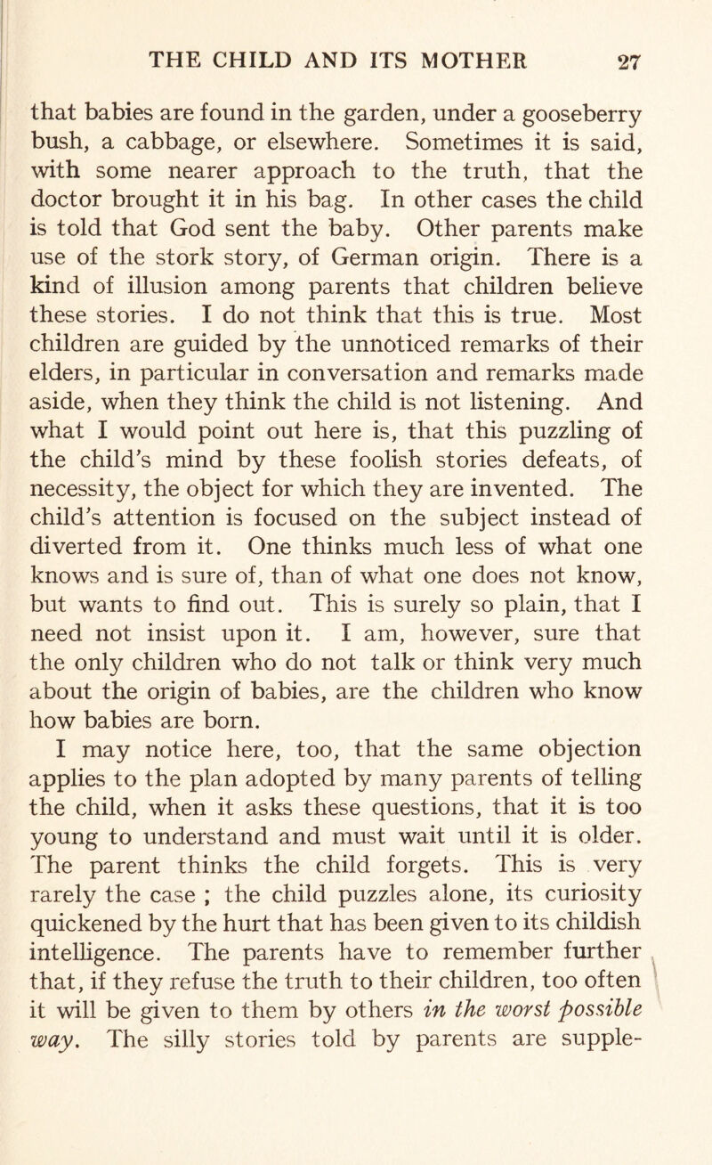 that babies are found in the garden, under a gooseberry bush, a cabbage, or elsewhere. Sometimes it is said, with some nearer approach to the truth, that the doctor brought it in his bag. In other cases the child is told that God sent the baby. Other parents make use of the stork story, of German origin. There is a kind of illusion among parents that children believe these stories. I do not think that this is true. Most children are guided by the unnoticed remarks of their elders, in particular in conversation and remarks made aside, when they think the child is not listening. And what I would point out here is, that this puzzling of the child's mind by these foolish stories defeats, of necessity, the object for which they are invented. The child's attention is focused on the subject instead of diverted from it. One thinks much less of what one knows and is sure of, than of what one does not know, but wants to find out. This is surely so plain, that I need not insist upon it. I am, however, sure that the only children who do not talk or think very much about the origin of babies, are the children who know how babies are born. I may notice here, too, that the same objection applies to the plan adopted by many parents of telling the child, when it asks these questions, that it is too young to understand and must wait until it is older. The parent thinks the child forgets. This is very rarely the case ; the child puzzles alone, its curiosity quickened by the hurt that has been given to its childish intelligence. The parents have to remember further that, if they l'efuse the truth to their children, too often it will be given to them by others in the worst possible way. The silly stories told by parents are supple-