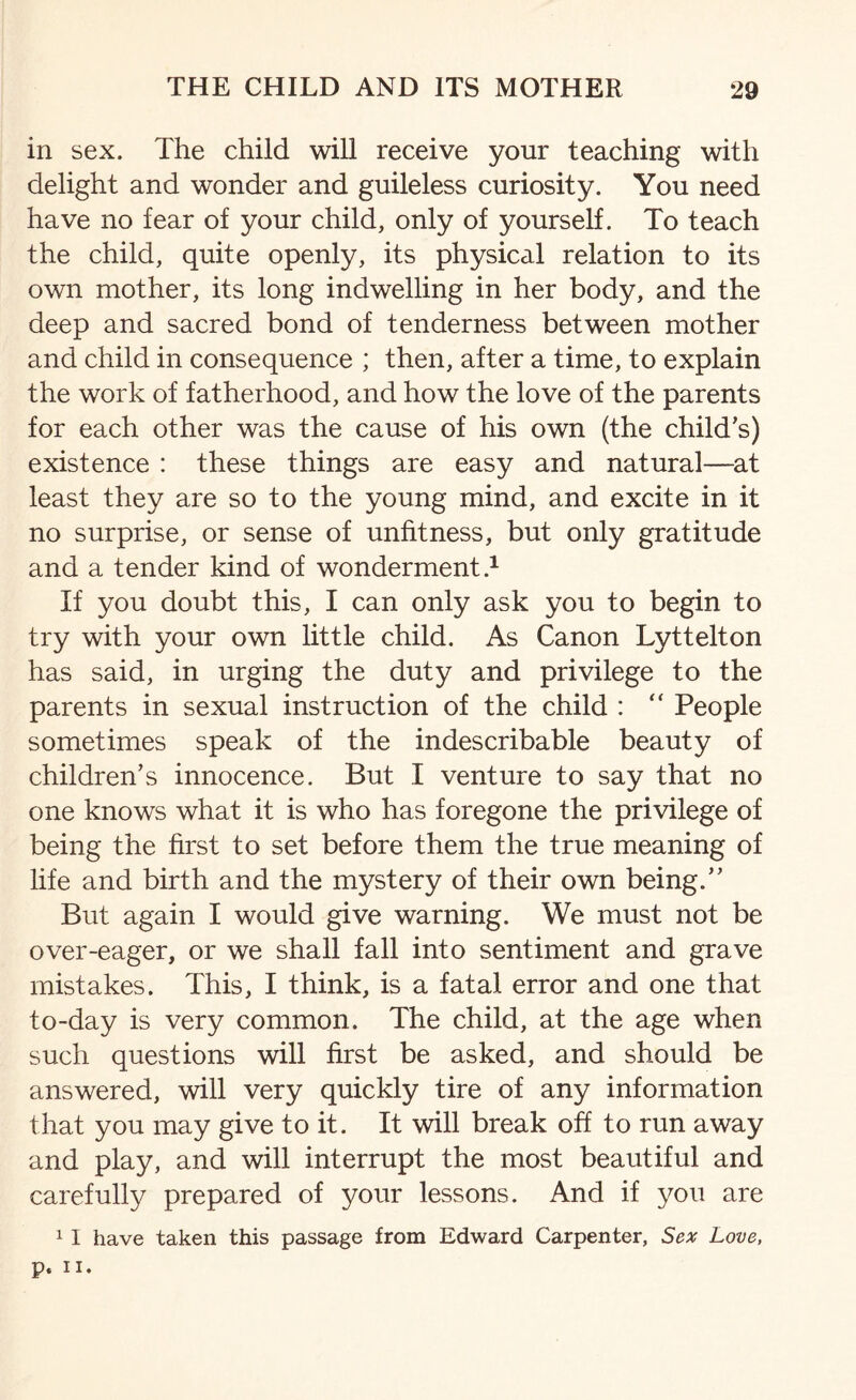 in sex. The child will receive your teaching with delight and wonder and guileless curiosity. You need have no fear of your child, only of yourself. To teach the child, quite openly, its physical relation to its own mother, its long indwelling in her body, and the deep and sacred bond of tenderness between mother and child in consequence ; then, after a time, to explain the work of fatherhood, and how the love of the parents for each other was the cause of his own (the child's) existence : these things are easy and natural—at least they are so to the young mind, and excite in it no surprise, or sense of unfitness, but only gratitude and a tender kind of wonderment.1 If you doubt this, I can only ask you to begin to try with your own little child. As Canon Lyttelton has said, in urging the duty and privilege to the parents in sexual instruction of the child : “ People sometimes speak of the indescribable beauty of children's innocence. But I venture to say that no one knows what it is who has foregone the privilege of being the first to set before them the true meaning of life and birth and the mystery of their own being. But again I would give warning. We must not be over-eager, or we shall fall into sentiment and grave mistakes. This, I think, is a fatal error and one that to-day is very common. The child, at the age when such questions will first be asked, and should be answered, will very quickly tire of any information that you may give to it. It will break off to run away and play, and will interrupt the most beautiful and carefully prepared of your lessons. And if you are 1 1 have taken this passage from Edward Carpenter, Sex Love, p. ii.