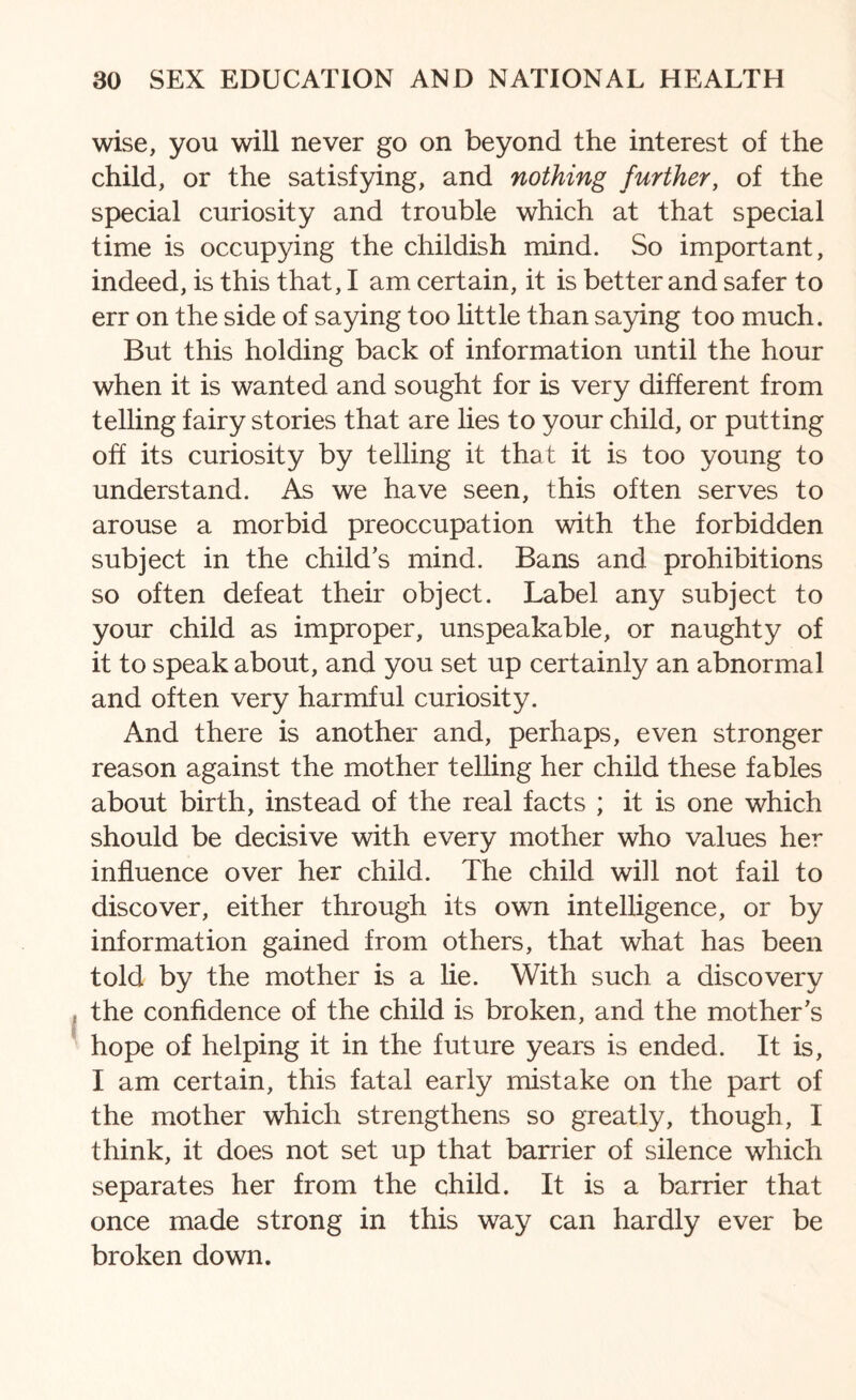 wise, you will never go on beyond the interest of the child, or the satisfying, and nothing further, of the special curiosity and trouble which at that special time is occupying the childish mind. So important, indeed, is this that, I am certain, it is better and safer to err on the side of saying too little than saying too much. But this holding back of information until the hour when it is wanted and sought for is very different from telling fairy stories that are lies to your child, or putting off its curiosity by telling it that it is too young to understand. As we have seen, this often serves to arouse a morbid preoccupation with the forbidden subject in the child’s mind. Bans and prohibitions so often defeat their object. Label any subject to your child as improper, unspeakable, or naughty of it to speak about, and you set up certainly an abnormal and often very harmful curiosity. And there is another and, perhaps, even stronger reason against the mother telling her child these fables about birth, instead of the real facts ; it is one which should be decisive with every mother who values her influence over her child. The child will not fail to discover, either through its own intelligence, or by information gained from others, that what has been told by the mother is a lie. With such a discovery the confidence of the child is broken, and the mother’s hope of helping it in the future years is ended. It is, I am certain, this fatal early mistake on the part of the mother which strengthens so greatly, though, I think, it does not set up that barrier of silence which separates her from the child. It is a barrier that once made strong in this way can hardly ever be broken down.