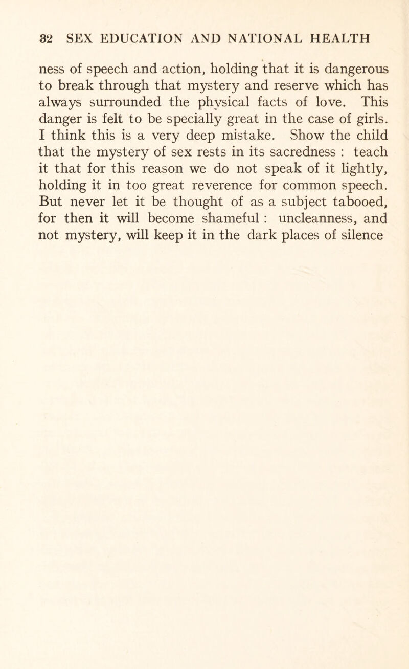 ness of speech and action, holding that it is dangerous to break through that mystery and reserve which has always surrounded the physical facts of love. This danger is felt to be specially great in the case of girls. I think this is a very deep mistake. Show the child that the mystery of sex rests in its sacredness : teach it that for this reason we do not speak of it lightly, holding it in too great reverence for common speech. But never let it be thought of as a subject tabooed, for then it will become shameful: uncleanness, and not mystery, will keep it in the dark places of silence