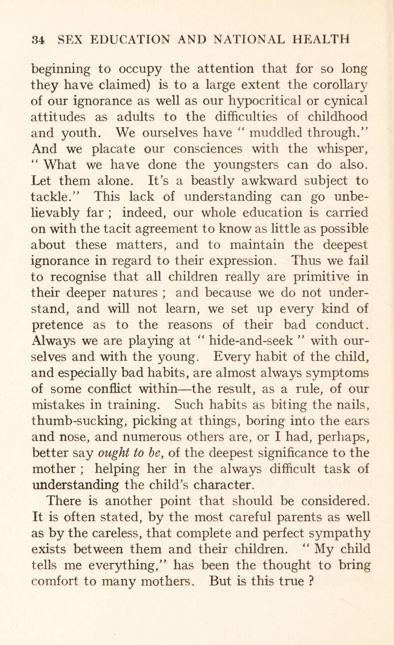 beginning to occupy the attention that for so long they have claimed) is to a large extent the corollary of our ignorance as well as our hypocritical or cynical attitudes as adults to the difficulties of childhood and youth. We ourselves have “ muddled through.” And we placate our consciences with the whisper, “ What we have done the youngsters can do also. Let them alone. Its a beastly awkward subject to tackle.” This lack of understanding can go unbe¬ lievably far ; indeed, our whole education is carried on with the tacit agreement to know as little as possible about these matters, and to maintain the deepest ignorance in regard to their expression. Thus we fail to recognise that all children really are primitive in their deeper natures ; and because we do not under¬ stand, and will not learn, we set up every kind of pretence as to the reasons of their bad conduct. Always we are playing at “ hide-and-seek ” with our¬ selves and with the young. Every habit of the child, and especially bad habits, are almost always symptoms of some conflict within—the result, as a rule, of our mistakes in training. Such habits as biting the nails, thumb-sucking, picking at things, boring into the ears and nose, and numerous others are, or I had, perhaps, better say ought to be, of the deepest significance to the mother ; helping her in the always difficult task of understanding the child's character. There is another point that should be considered. It is often stated, by the most careful parents as well as by the careless, that complete and perfect sympathy exists between them and their children. “ My child tells me everything,” has been the thought to bring comfort to many mothers. But is this true ?