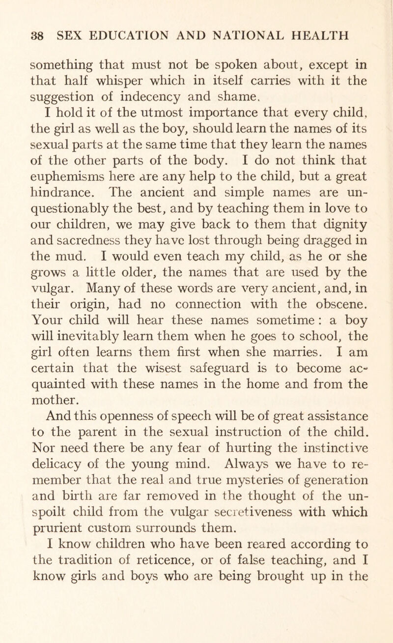 something that must not be spoken about, except in that half whisper which in itself carries with it the suggestion of indecency and shame. I hold it of the utmost importance that every child, the girl as well as the boy, should learn the names of its sexual parts at the same time that they learn the names of the other parts of the body. I do not think that euphemisms here are any help to the child, but a great hindrance. The ancient and simple names are un¬ questionably the best, and by teaching them in love to our children, we may give back to them that dignity and sacredness they have lost through being dragged in the mud. I would even teach my child, as he or she grows a little older, the names that are used by the vulgar. Many of these words are very ancient, and, in their origin, had no connection with the obscene. Your child will hear these names sometime : a boy will inevitably learn them when he goes to school, the girl often learns them first when she marries. I am certain that the wisest safeguard is to become ac¬ quainted with these names in the home and from the mother. And this openness of speech will be of great assistance to the parent in the sexual instruction of the child. Nor need there be any fear of hurting the instinctive delicacy of the young mind. Always we have to re¬ member that the real and true mysteries of generation and birth are far removed in the thought of the un¬ spoilt child from the vulgar secretiveness with which prurient custom surrounds them. I know children who have been reared according to the tradition of reticence, or of false teaching, and I know girls and boys who are being brought up in the