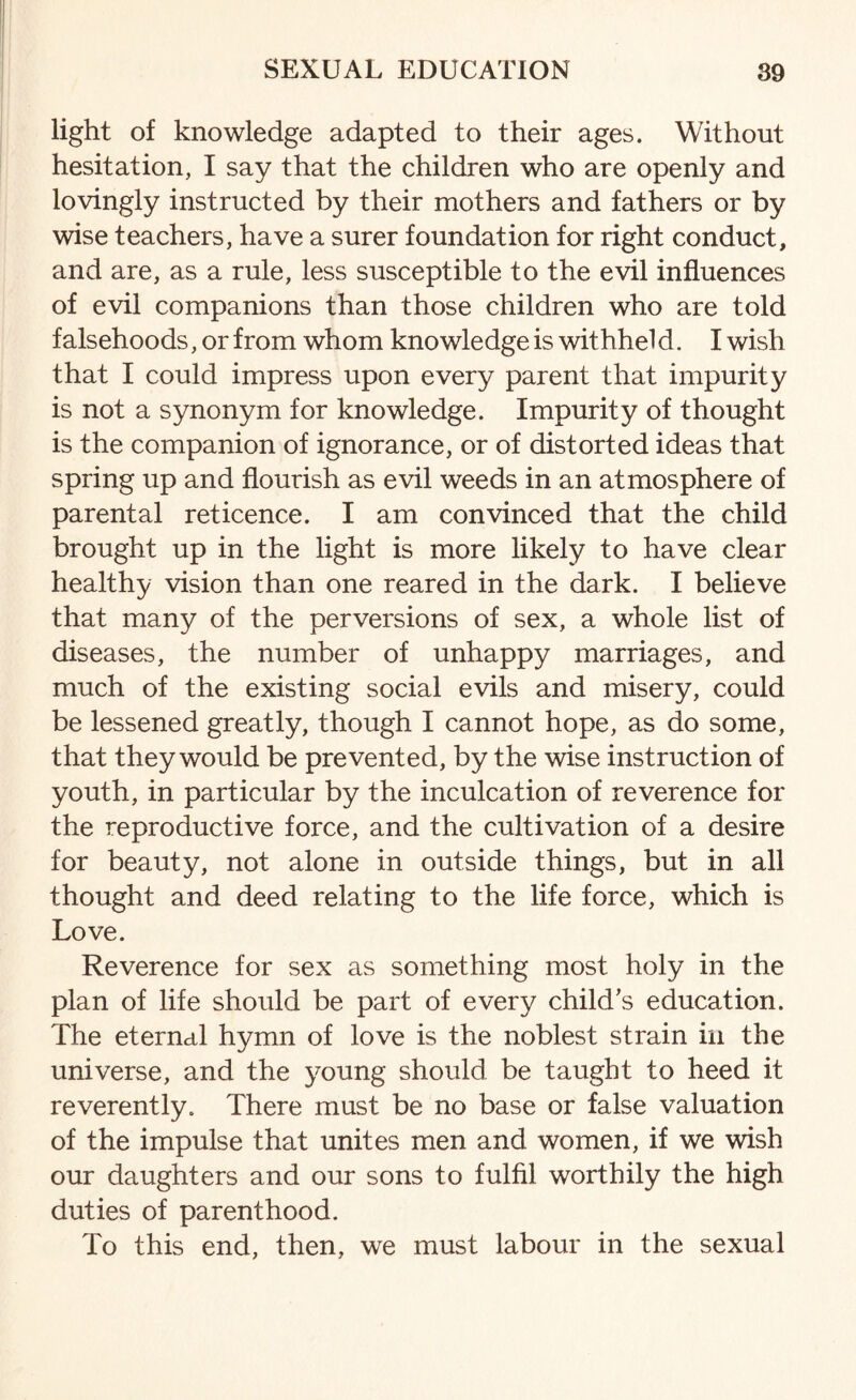 light of knowledge adapted to their ages. Without hesitation, I say that the children who are openly and lovingly instructed by their mothers and fathers or by wise teachers, have a surer foundation for right conduct, and are, as a rule, less susceptible to the evil influences of evil companions than those children who are told falsehoods, or from whom knowledge is withhel d. I wish that I could impress upon every parent that impurity is not a synonym for knowledge. Impurity of thought is the companion of ignorance, or of distorted ideas that spring up and flourish as evil weeds in an atmosphere of parental reticence. I am convinced that the child brought up in the light is more likely to have clear healthy vision than one reared in the dark. I believe that many of the perversions of sex, a whole list of diseases, the number of unhappy marriages, and much of the existing social evils and misery, could be lessened greatly, though I cannot hope, as do some, that they would be prevented, by the wise instruction of youth, in particular by the inculcation of reverence for the reproductive force, and the cultivation of a desire for beauty, not alone in outside things, but in all thought and deed relating to the life force, which is Love. Reverence for sex as something most holy in the plan of life should be part of every child's education. The eternal hymn of love is the noblest strain in the universe, and the young should be taught to heed it reverently. There must be no base or false valuation of the impulse that unites men and women, if we wish our daughters and our sons to fulfil worthily the high duties of parenthood. To this end, then, we must labour in the sexual