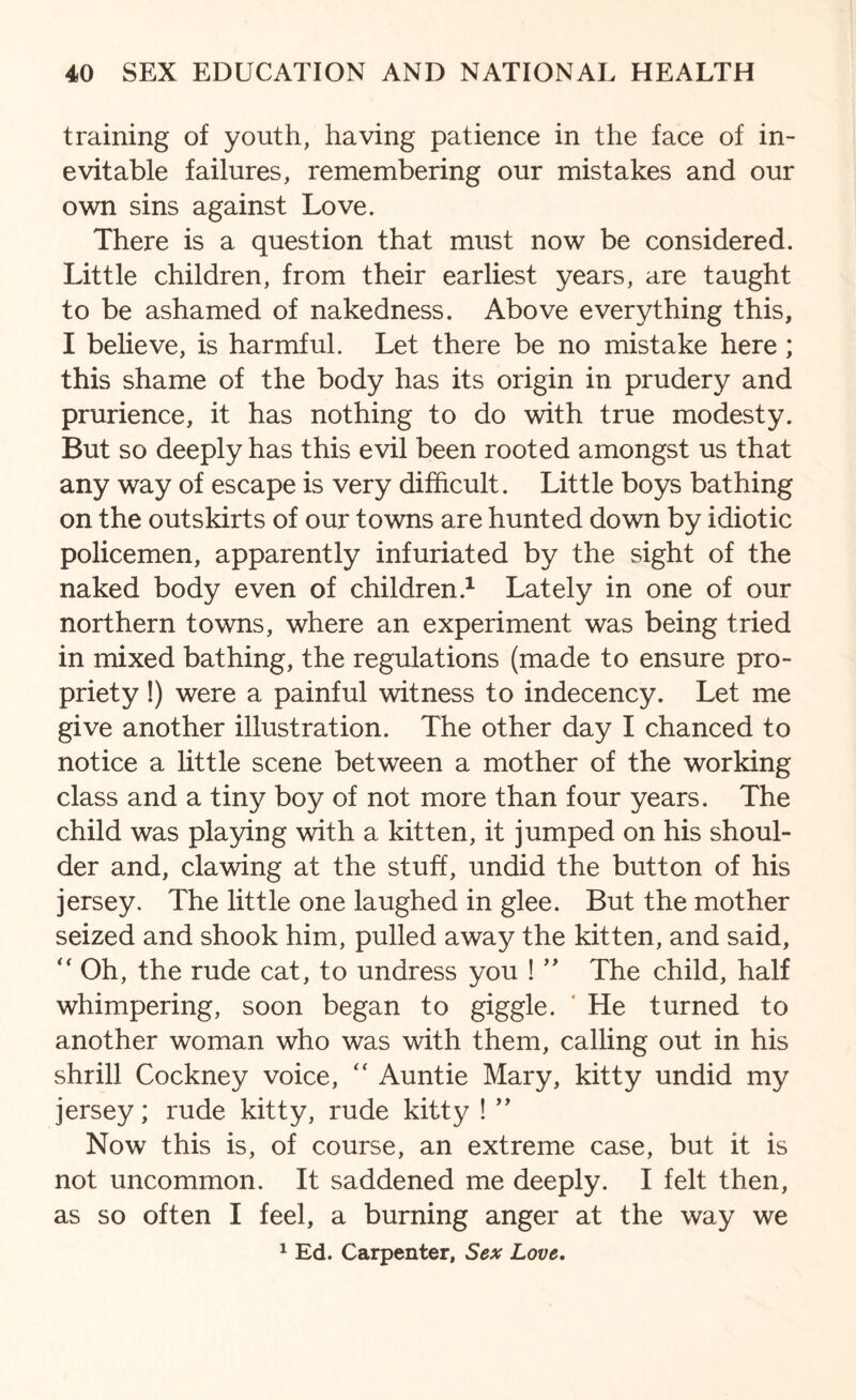 training of youth, having patience in the face of in¬ evitable failures, remembering our mistakes and our own sins against Love. There is a question that must now be considered. Little children, from their earliest years, are taught to be ashamed of nakedness. Above everything this, I believe, is harmful. Let there be no mistake here; this shame of the body has its origin in prudery and prurience, it has nothing to do with true modesty. But so deeply has this evil been rooted amongst us that any way of escape is very difficult. Little boys bathing on the outskirts of our towns are hunted down by idiotic policemen, apparently infuriated by the sight of the naked body even of children.1 Lately in one of our northern towns, where an experiment was being tried in mixed bathing, the regulations (made to ensure pro¬ priety !) were a painful witness to indecency. Let me give another illustration. The other day I chanced to notice a little scene between a mother of the working class and a tiny boy of not more than four years. The child was playing with a kitten, it jumped on his shoul¬ der and, clawing at the stuff, undid the button of his jersey. The little one laughed in glee. But the mother seized and shook him, pulled away the kitten, and said,  Oh, the rude cat, to undress you ! ” The child, half whimpering, soon began to giggle. He turned to another woman who was with them, calling out in his shrill Cockney voice, “ Auntie Mary, kitty undid my jersey; rude kitty, rude kitty ! ” Now this is, of course, an extreme case, but it is not uncommon. It saddened me deeply. I felt then, as so often I feel, a burning anger at the way we 1 Ed. Carpenter, Sex Love.