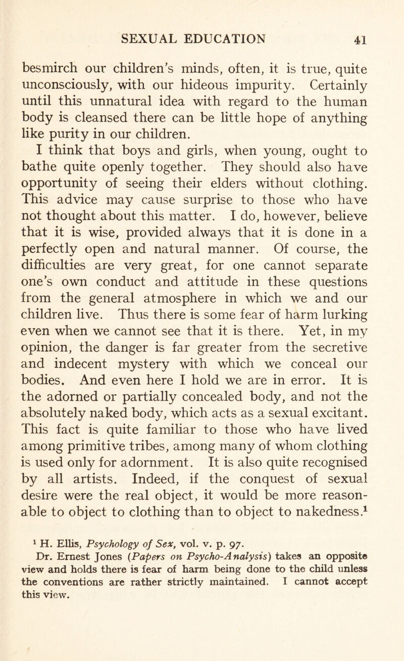 besmirch our children’s minds, often, it is true, quite unconsciously, with our hideous impurity. Certainly until this unnatural idea with regard to the human body is cleansed there can be little hope of anything like purity in our children. I think that boys and girls, when young, ought to bathe quite openly together. They should also have opportunity of seeing their elders without clothing. This advice may cause surprise to those who have not thought about this matter. I do, however, believe that it is wise, provided always that it is done in a perfectly open and natural manner. Of course, the difficulties are very great, for one cannot separate one’s own conduct and attitude in these questions from the general atmosphere in which we and our children live. Thus there is some fear of harm lurking even when we cannot see that it is there. Yet, in my opinion, the danger is far greater from the secretive and indecent mystery with which we conceal our bodies. And even here I hold we are in error. It is the adorned or partially concealed body, and not the absolutely naked body, which acts as a sexual excitant. This fact is quite familiar to those who have lived among primitive tribes, among many of whom clothing is used only for adornment. It is also quite recognised by all artists. Indeed, if the conquest of sexual desire were the real object, it would be more reason¬ able to object to clothing than to object to nakedness.1 1 H. Ellis, Psychology of Sex, vol. v. p. 97. Dr. Ernest Jones (Papers on Psycho-Analysis) takes an opposite view and holds there is fear of harm being done to the child unless the conventions are rather strictly maintained. I cannot accept this view.