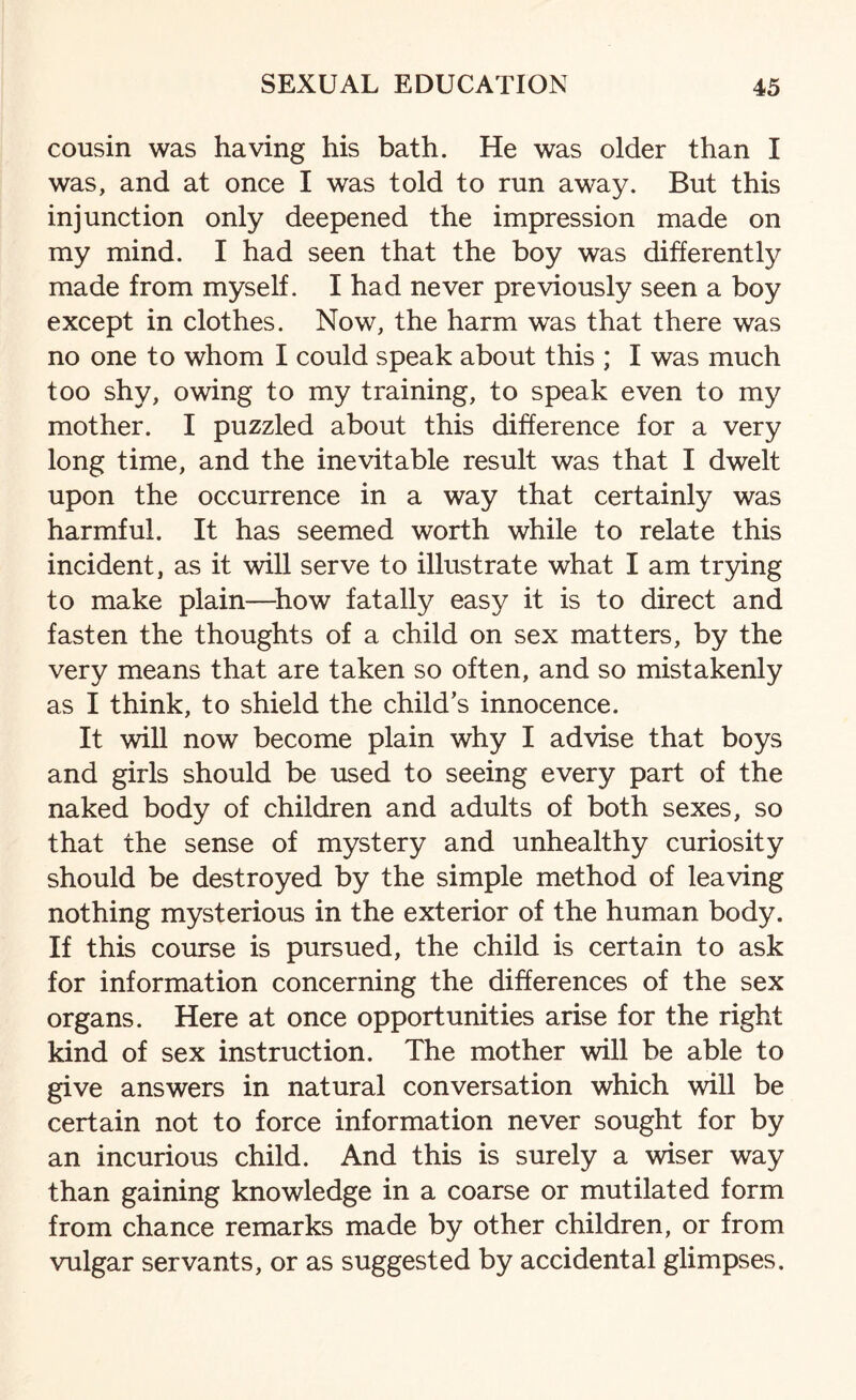 cousin was having his bath. He was older than I was, and at once I was told to run away. But this injunction only deepened the impression made on my mind. I had seen that the boy was differently made from myself. I had never previously seen a boy except in clothes. Now, the harm was that there was no one to whom I could speak about this ; I was much too shy, owing to my training, to speak even to my mother. I puzzled about this difference for a very long time, and the inevitable result was that I dwelt upon the occurrence in a way that certainly was harmful. It has seemed worth while to relate this incident, as it will serve to illustrate what I am trying to make plain—how fatally easy it is to direct and fasten the thoughts of a child on sex matters, by the very means that are taken so often, and so mistakenly as I think, to shield the child’s innocence. It will now become plain why I advise that boys and girls should be used to seeing every part of the naked body of children and adults of both sexes, so that the sense of mystery and unhealthy curiosity should be destroyed by the simple method of leaving nothing mysterious in the exterior of the human body. If this course is pursued, the child is certain to ask for information concerning the differences of the sex organs. Here at once opportunities arise for the right kind of sex instruction. The mother will be able to give answers in natural conversation which will be certain not to force information never sought for by an incurious child. And this is surely a wiser way than gaining knowledge in a coarse or mutilated form from chance remarks made by other children, or from vulgar servants, or as suggested by accidental glimpses.