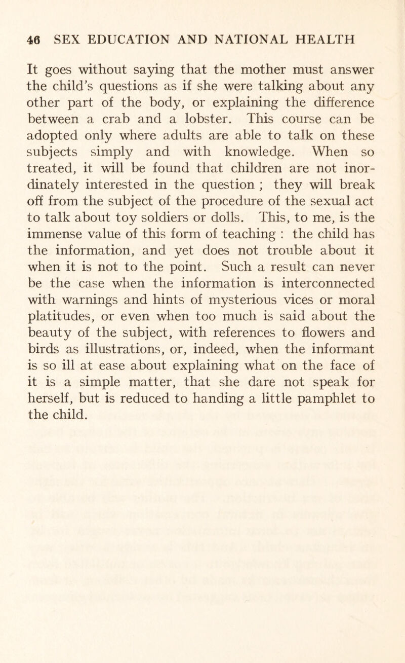 It goes without saying that the mother must answer the child’s questions as if she were talking about any other part of the body, or explaining the difference between a crab and a lobster. This course can be adopted only where adults are able to talk on these subjects simply and with knowledge. When so treated, it will be found that children are not inor¬ dinately interested in the question ; they will break off from the subject of the procedure of the sexual act to talk about toy soldiers or dolls. This, to me, is the immense value of this form of teaching : the child has the information, and yet does not trouble about it when it is not to the point. Such a result can never be the case when the information is interconnected with warnings and hints of mysterious vices or moral platitudes, or even when too much is said about the beauty of the subject, with references to flowers and birds as illustrations, or, indeed, when the informant is so ill at ease about explaining what on the face of it is a simple matter, that she dare not speak for herself, but is reduced to handing a little pamphlet to the child.