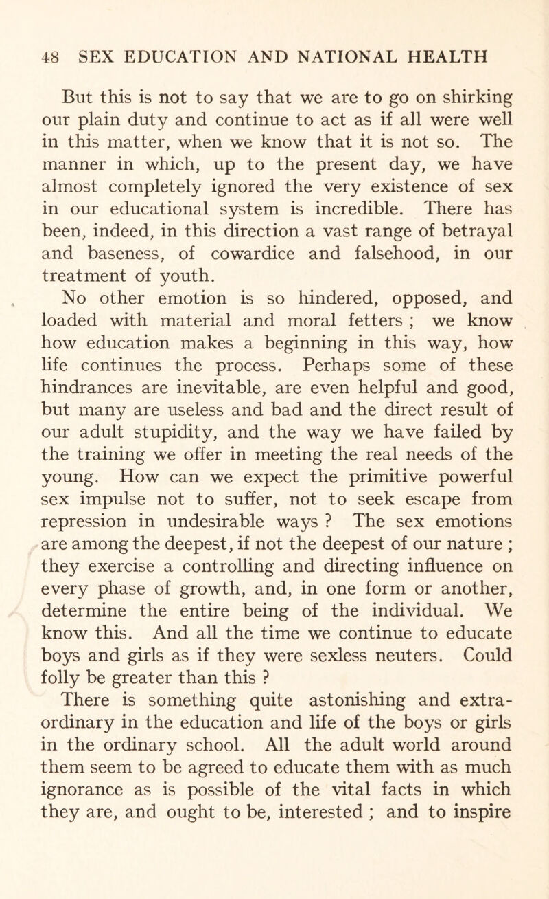 But this is not to say that we are to go on shirking our plain duty and continue to act as if all were well in this matter, when we know that it is not so. The manner in which, up to the present day, we have almost completely ignored the very existence of sex in our educational system is incredible. There has been, indeed, in this direction a vast range of betrayal and baseness, of cowardice and falsehood, in our treatment of youth. No other emotion is so hindered, opposed, and loaded with material and moral fetters ; we know how education makes a beginning in this way, how life continues the process. Perhaps some of these hindrances are inevitable, are even helpful and good, but many are useless and bad and the direct result of our adult stupidity, and the way we have failed by the training we offer in meeting the real needs of the young. How can we expect the primitive powerful sex impulse not to suffer, not to seek escape from repression in undesirable ways ? The sex emotions are among the deepest, if not the deepest of our nature ; they exercise a controlling and directing influence on every phase of growth, and, in one form or another, determine the entire being of the individual. We know this. And all the time we continue to educate boys and girls as if they were sexless neuters. Could folly be greater than this ? There is something quite astonishing and extra¬ ordinary in the education and life of the boys or girls in the ordinary school. All the adult world around them seem to be agreed to educate them with as much ignorance as is possible of the vital facts in which they are, and ought to be, interested ; and to inspire