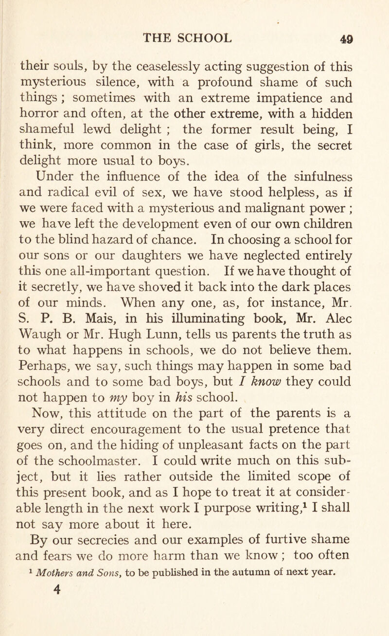 their souls, by the ceaselessly acting suggestion of this mysterious silence, with a profound shame of such things ; sometimes with an extreme impatience and horror and often, at the other extreme, with a hidden shameful lewd delight ; the former result being, I think, more common in the case of girls, the secret delight more usual to boys. Under the influence of the idea of the sinfulness and radical evil of sex, we have stood helpless, as if we were faced with a mysterious and malignant power ; we have left the development even of our own children to the blind hazard of chance. In choosing a school for our sons or our daughters we have neglected entirely this one all-important question. If we have thought of it secretly, we have shoved it back into the dark places of our minds. When any one, as, for instance, Mr. S. P. B. Mais, in his illuminating book, Mr. Alec Waugh or Mr. Hugh Lunn, tells us parents the truth as to what happens in schools, we do not believe them. Perhaps, we say, such things may happen in some bad schools and to some bad boys, but I know they could not happen to my boy in his school. Now, this attitude on the part of the parents is a very direct encouragement to the usual pretence that goes on, and the hiding of unpleasant facts on the part of the schoolmaster. I could write much on this sub¬ ject, but it lies rather outside the limited scope of this present book, and as I hope to treat it at consider¬ able length in the next work I purpose writing,1 I shall not sav more about it here. By our secrecies and our examples of furtive shame and fears we do more harm than we know; too often 1 Mothers and Sons, to be published in the autumn of next year. 4