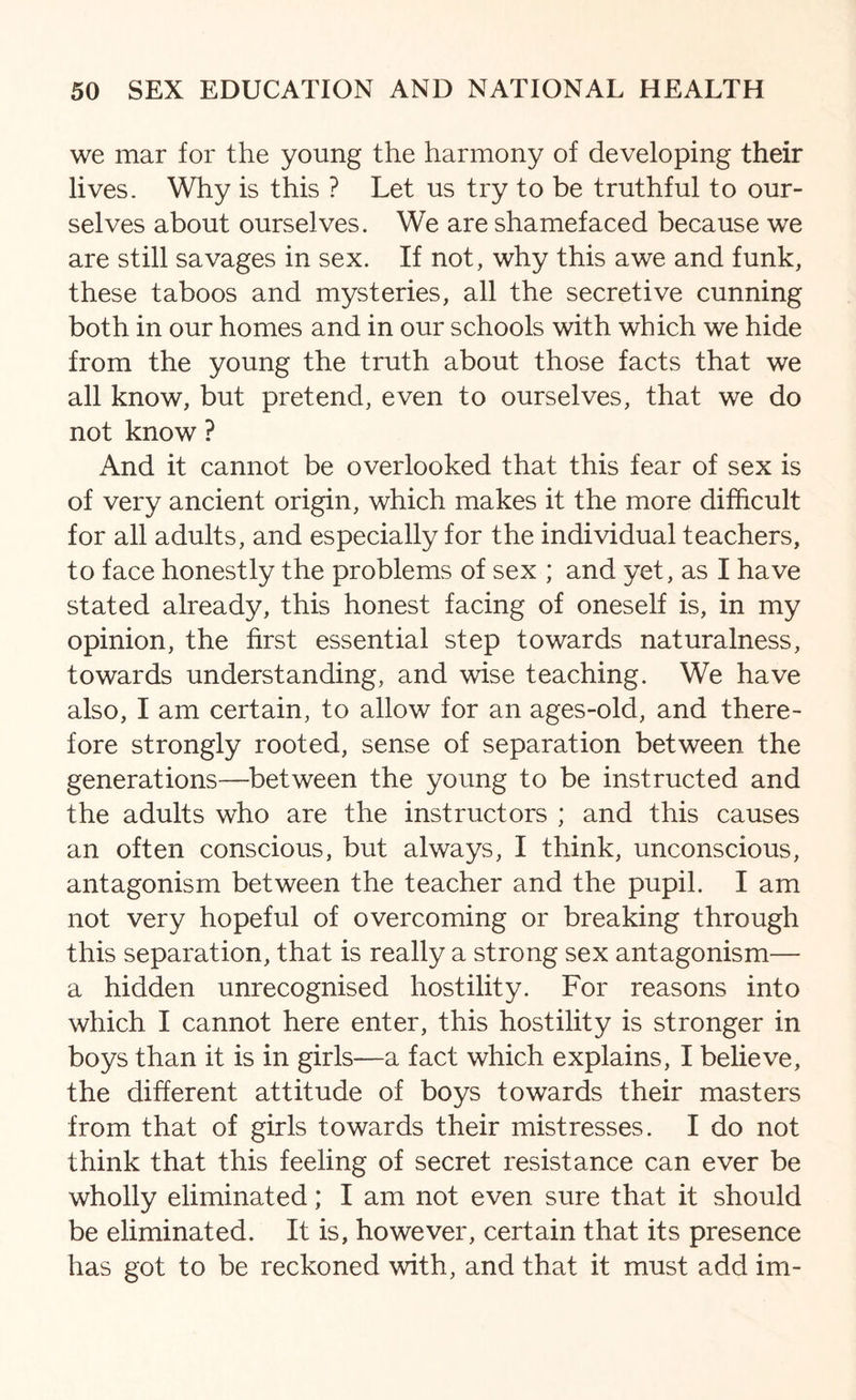 we mar for the young the harmony of developing their lives. Why is this ? Let us try to be truthful to our¬ selves about ourselves. We are shamefaced because we are still savages in sex. If not, why this awe and funk, these taboos and mysteries, all the secretive cunning both in our homes and in our schools with which we hide from the young the truth about those facts that we all know, but pretend, even to ourselves, that we do not know ? And it cannot be overlooked that this fear of sex is of very ancient origin, which makes it the more difficult for all adults, and especially for the individual teachers, to face honestly the problems of sex ; and yet, as I have stated already, this honest facing of oneself is, in my opinion, the first essential step towards naturalness, towards understanding, and wise teaching. We have also, I am certain, to allow for an ages-old, and there¬ fore strongly rooted, sense of separation between the generations—between the young to be instructed and the adults who are the instructors ; and this causes an often conscious, but always, I think, unconscious, antagonism between the teacher and the pupil. I am not very hopeful of overcoming or breaking through this separation, that is really a strong sex antagonism— a hidden unrecognised hostility. For reasons into which I cannot here enter, this hostility is stronger in boys than it is in girls—a fact which explains, I believe, the different attitude of boys towards their masters from that of girls towards their mistresses. I do not think that this feeling of secret resistance can ever be wholly eliminated; I am not even sure that it should be eliminated. It is, however, certain that its presence has got to be reckoned with, and that it must add im-