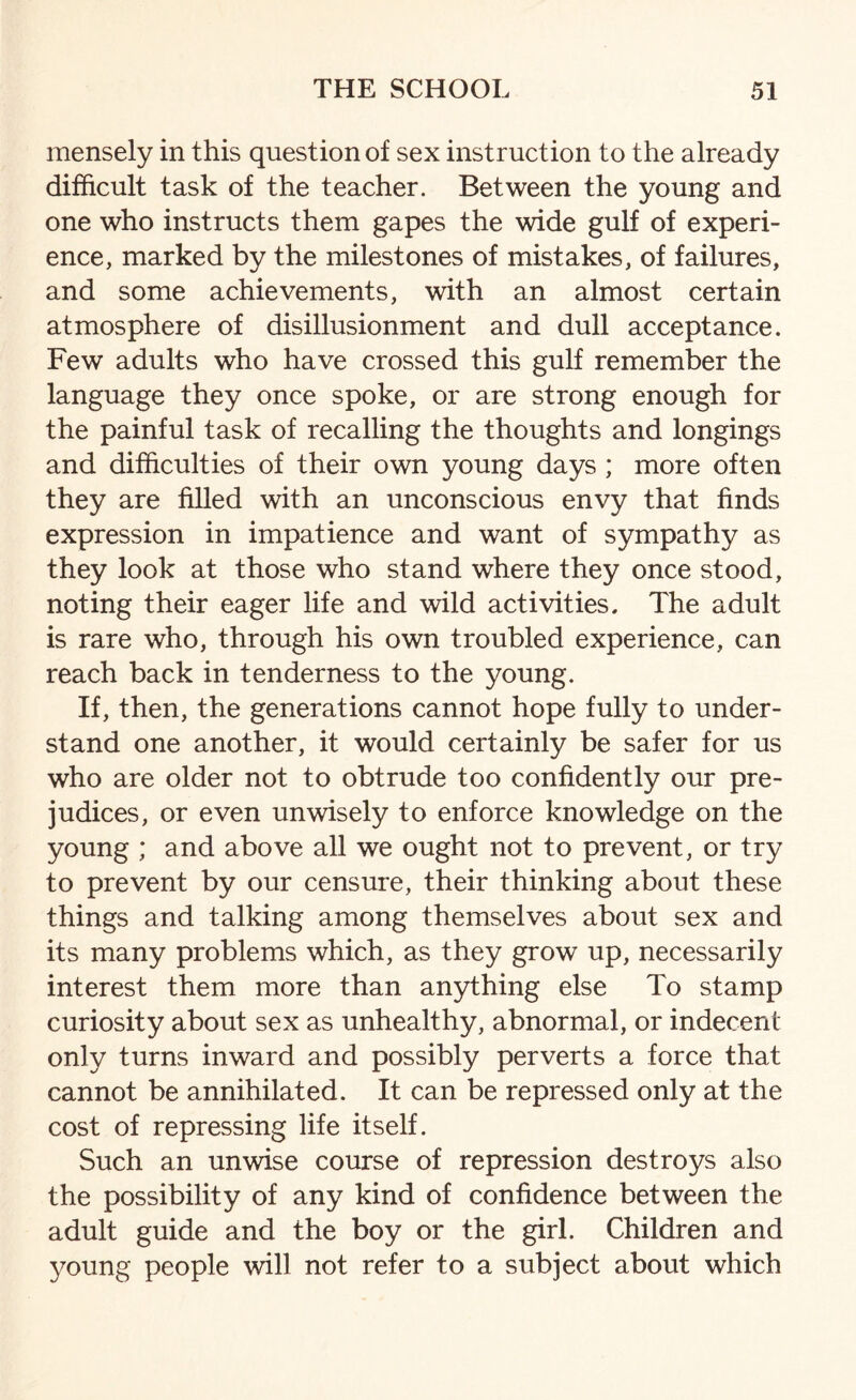 mensely in this question of sex instruction to the already difficult task of the teacher. Between the young and one who instructs them gapes the wide gulf of experi¬ ence, marked by the milestones of mistakes, of failures, and some achievements, with an almost certain atmosphere of disillusionment and dull acceptance. Few adults who have crossed this gulf remember the language they once spoke, or are strong enough for the painful task of recalling the thoughts and longings and difficulties of their own young days ; more often they are filled with an unconscious envy that finds expression in impatience and want of sympathy as they look at those who stand where they once stood, noting their eager life and wild activities. The adult is rare who, through his own troubled experience, can reach back in tenderness to the young. If, then, the generations cannot hope fully to under¬ stand one another, it would certainly be safer for us who are older not to obtrude too confidently our pre¬ judices, or even unwisely to enforce knowledge on the young ; and above all we ought not to prevent, or try to prevent by our censure, their thinking about these things and talking among themselves about sex and its many problems which, as they grow up, necessarily interest them more than anything else To stamp curiosity about sex as unhealthy, abnormal, or indecent only turns inward and possibly perverts a force that cannot be annihilated. It can be repressed only at the cost of repressing life itself. Such an unwise course of repression destroys also the possibility of any kind of confidence between the adult guide and the boy or the girl. Children and young people will not refer to a subject about which