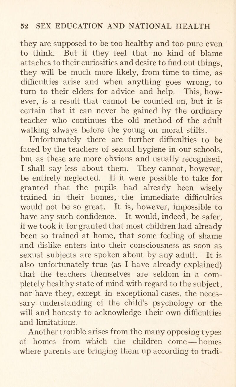 they are supposed to be too healthy and too pure even to think. But if they feel that no kind of blame attaches to their curiosities and desire to find out things, they will be much more likely, from time to time, as difficulties arise and when anything goes wrong, to turn to their elders for advice and help. This, how¬ ever, is a result that cannot be counted on, but it is certain that it can never be gained by the ordinary teacher who continues the old method of the adult walking always before the young on moral stilts. Unfortunately there are further difficulties to be faced by the teachers of sexual hygiene in our schools, but as these are more obvious and usually recognised, I shall say less about them. They cannot, however, be entirely neglected. If it were possible to take for granted that the pupils had already been wisely trained in their homes, the immediate difficulties would not be so great. It is, however, impossible to have any such confidence. It would, indeed, be safer, if we took it for granted that most children had already been so trained at home, that some feeling of shame and dislike enters into their consciousness as soon as sexual subjects are spoken about by any adult. It is also unfortunately true (as I have already explained) that the teachers, themselves are seldom in a com¬ pletely healthy state of mind with regard to the subject, nor have they, except in exceptional cases, the neces¬ sary understanding of the child’s psychology or the will and honesty to acknowledge Iheir own difficulties and limitations. Another trouble arises from the many opposing types of homes from which the children come — homes where parents are bringing them up according to tradi-