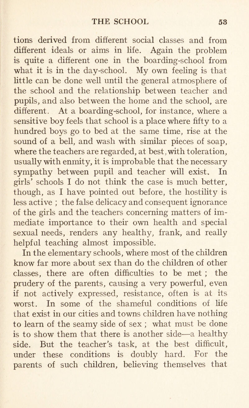 tions derived from different social classes and from different ideals or aims in life. Again the problem is quite a different one in the boarding-school from what it is in the day-school. My own feeling is that little can be done well until the general atmosphere of the school and the relationship between teacher and pupils, and also between the home and the school, are different. At a boarding-school, for instance, where a sensitive boy feels that school is a place where fifty to a hundred boys go to bed at the same time, rise at the sound of a bell, and wash with similar pieces of soap, where the teachers are regarded, at best, with toleration, usually with enmity, it is improbable that the necessary sympathy between pupil and teacher will exist. In girls’ schools I do not think the case is much better, though, as I have pointed out before, the hostility is less active ; the false delicacy and consequent ignorance of the girls and the teachers concerning matters of im¬ mediate importance to their own health and special sexual needs, renders any healthy, frank, and really helpful teaching almost impossible. In the elementary schools, where most of the children know far more about sex than do the children of other classes, there are often difficulties to be met ; the prudery of the parents, causing a very powerful, even if not actively expressed, resistance, often is at its worst. In some of the shameful conditions of life that exist in our cities and towns children have nothing to learn of the seamy side of sex ; what must be done is to show them that there is another side—a healthy side. But the teacher’s task, at the best difficult, under these conditions is doubly hard. For the parents of such children, believing themselves that