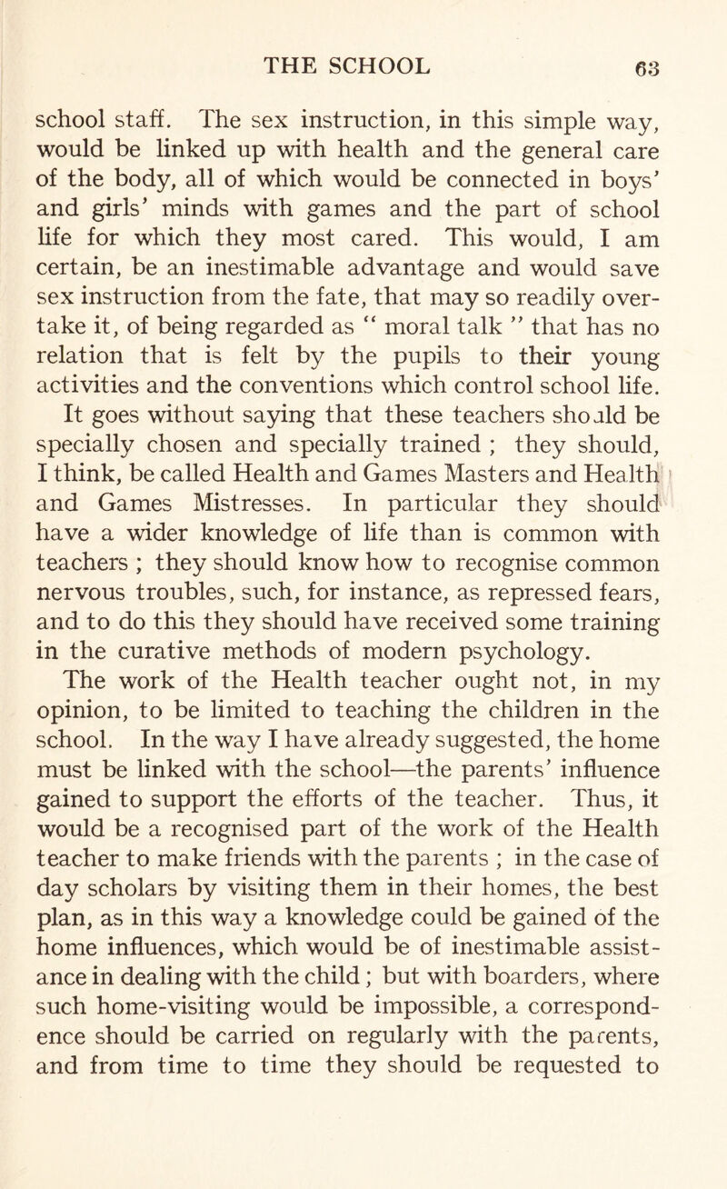 school staff. The sex instruction, in this simple way, would be linked up with health and the general care of the body, all of which would be connected in boys' and girls' minds with games and the part of school life for which they most cared. This would, I am certain, be an inestimable advantage and would save sex instruction from the fate, that may so readily over¬ take it, of being regarded as “ moral talk  that has no relation that is felt by the pupils to their young activities and the conventions which control school life. It goes without saying that these teachers shoald be specially chosen and specially trained ; they should, I think, be called Health and Games Masters and Health and Games Mistresses. In particular they should have a wider knowledge of life than is common with teachers ; they should know how to recognise common nervous troubles, such, for instance, as repressed fears, and to do this they should have received some training in the curative methods of modern psychology. The work of the Health teacher ought not, in my opinion, to be limited to teaching the children in the school. In the way I have already suggested, the home must be linked with the school—the parents' influence gained to support the efforts of the teacher. Thus, it would be a recognised part of the work of the Health teacher to make friends with the parents ; in the case of day scholars by visiting them in their homes, the best plan, as in this way a knowledge could be gained of the home influences, which would be of inestimable assist¬ ance in dealing with the child; but with boarders, where such home-visiting would be impossible, a correspond¬ ence should be carried on regularly with the parents, and from time to time they should be requested to