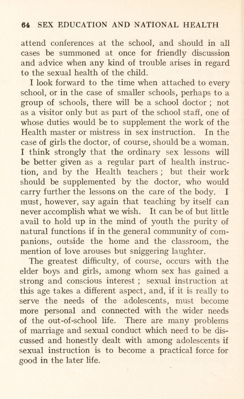 attend conferences at the school, and should in all cases be summoned at once for friendly discussion and advice when any kind of trouble arises in regard to the sexual health of the child. I look forward to the time when attached to every school, or in the case of smaller schools, perhaps to a group of schools, there will be a school doctor ; not as a visitor only but as part of the school staff, one of whose duties would be to supplement the work of the Health master or mistress in sex instruction. In the case of girls the doctor, of course, should be a woman. I think strongly that the ordinary sex lessons will be better given as a regular part of health instruc¬ tion, and by the Health teachers ; but their work should be supplemented by the doctor, who would carry further the lessons on the care of the body. I must, however, say again that teaching by itself can never accomplish what we wish. It can be of but little avail to hold up in the mind of youth the purity of natural functions if in the general community of com¬ panions, outside the home and the classroom, the mention of love arouses but sniggering laughter. The greatest difficulty, of course, occurs with the elder boys and girls, among whom sex has gained a strong and conscious interest ; sexual instruction at this age takes a different aspect, and, if it is really to serve the needs of the adolescents, must become more personal and connected with the wider needs of the out-of-school life. There are many problems of marriage and sexual conduct which need to be dis¬ cussed and honestly dealt with among adolescents if sexual instruction is to become a practical force for good in the later life.