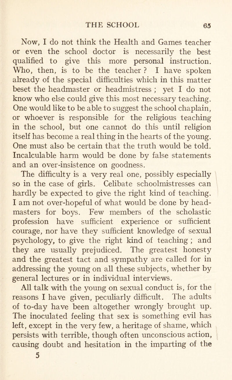 Now, I do not think the Health and Games teacher or even the school doctor is necessarily the best qualified to give this more personal instruction. Who, then, is to be the teacher ? I have spoken already of the special difficulties which in this matter beset the headmaster or headmistress ; yet I do not know who else could give this most necessary teaching. One would like to be able to suggest the school chaplain, or whoever is responsible for the religious teaching in the school, but one cannot do this until religion itself has become a real thing in the hearts of the young. One must also be certain that the truth would be told. Incalculable harm would be done by false statements and an over-insistence on goodness. The difficulty is a very real one, possibly especially so in the case of girls. Celibate schoolmistresses can hardly be expected to give the right kind of teaching. I am not over-hopeful of what would be done by head¬ masters for boys. Few members of the scholastic profession have sufficient experience or sufficient courage, nor have they sufficient knowledge of sexual psychology, to give the right kind of teaching ; and they are usually prejudiced. The greatest honesty and the greatest tact and sympathy are called for in addressing the young on all these subjects, whether by general lectures or in individual interviews. All talk with the young on sexual conduct is, for the reasons I have given, peculiarly difficult. The adults of to-day have been altogether wrongly brought up. The inoculated feeling that sex is something evil has left, except in the very few, a heritage of shame, which persists with terrible, though often unconscious action, causing doubt and hesitation in the imparting of the 5