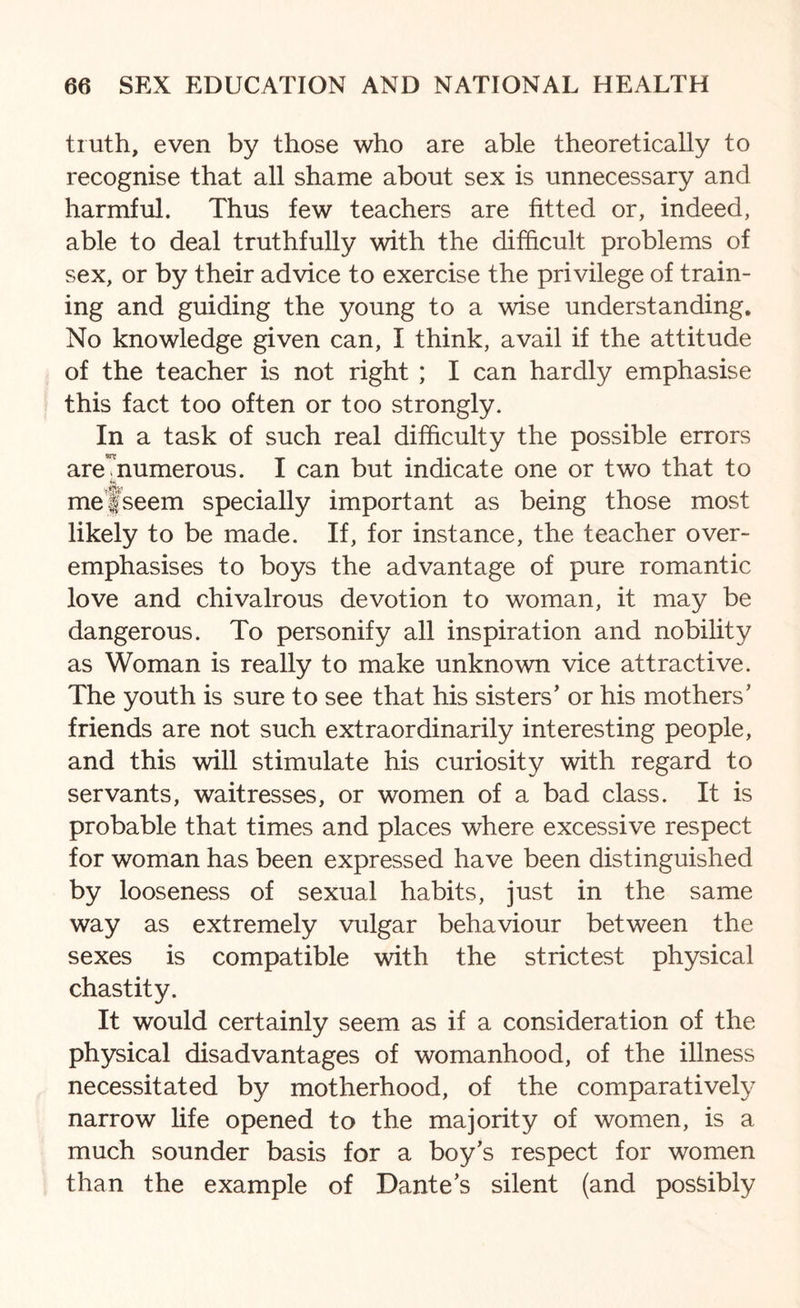 truth, even by those who are able theoretically to recognise that all shame about sex is unnecessary and harmful. Thus few teachers are fitted or, indeed, able to deal truthfully with the difficult problems of sex, or by their advice to exercise the privilege of train¬ ing and guiding the young to a wise understanding. No knowledge given can, I think, avail if the attitude of the teacher is not right ; I can hardly emphasise this fact too often or too strongly. In a task of such real difficulty the possible errors are’mumerous. I can but indicate one or two that to me fseem specially important as being those most likely to be made. If, for instance, the teacher over¬ emphasises to boys the advantage of pure romantic love and chivalrous devotion to woman, it may be dangerous. To personify all inspiration and nobility as Woman is really to make unknown vice attractive. The youth is sure to see that his sisters’ or his mothers’ friends are not such extraordinarily interesting people, and this will stimulate his curiosity with regard to servants, waitresses, or women of a bad class. It is probable that times and places where excessive respect for woman has been expressed have been distinguished by looseness of sexual habits, just in the same way as extremely vulgar behaviour between the sexes is compatible with the strictest physical chastity. It would certainly seem as if a consideration of the physical disadvantages of womanhood, of the illness necessitated by motherhood, of the comparatively narrow life opened to the majority of women, is a much sounder basis for a boy’s respect for women than the example of Dante’s silent (and possibly