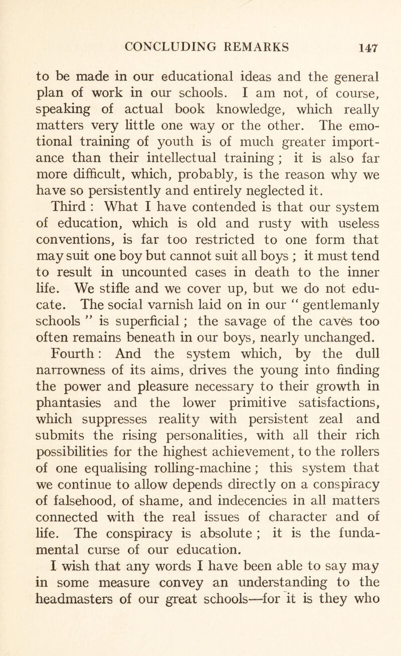 to be made in our educational ideas and the general plan of work in our schools. I am not, of course, speaking of actual book knowledge, which really matters very little one way or the other. The emo¬ tional training of youth is of much greater import¬ ance than their intellectual training ; it is also far more difficult, which, probably, is the reason why we have so persistently and entirely neglected it. Third : What I have contended is that our system of education, which is old and rusty with useless conventions, is far too restricted to one form that may suit one boy but cannot suit all boys ; it must tend to result in uncounted cases in death to the inner life. We stifle and we cover up, but we do not edu¬ cate. The social varnish laid on in our “ gentlemanly schools ” is superficial; the savage of the caves too often remains beneath in our boys, nearly unchanged. Fourth: And the system which, by the dull narrowness of its aims, drives the young into finding the power and pleasure necessary to their growth in phantasies and the lower primitive satisfactions, which suppresses reality with persistent zeal and submits the rising personalities, with all their rich possibilities for the highest achievement, to the rollers of one equalising rolling-machine; this system that we continue to allow depends directly on a conspiracy of falsehood, of shame, and indecencies in all matters connected with the real issues of character and of life. The conspiracy is absolute ; it is the funda¬ mental curse of our education. I wish that any words I have been able to say may in some measure convey an understanding to the headmasters of our great schools—for it is they who