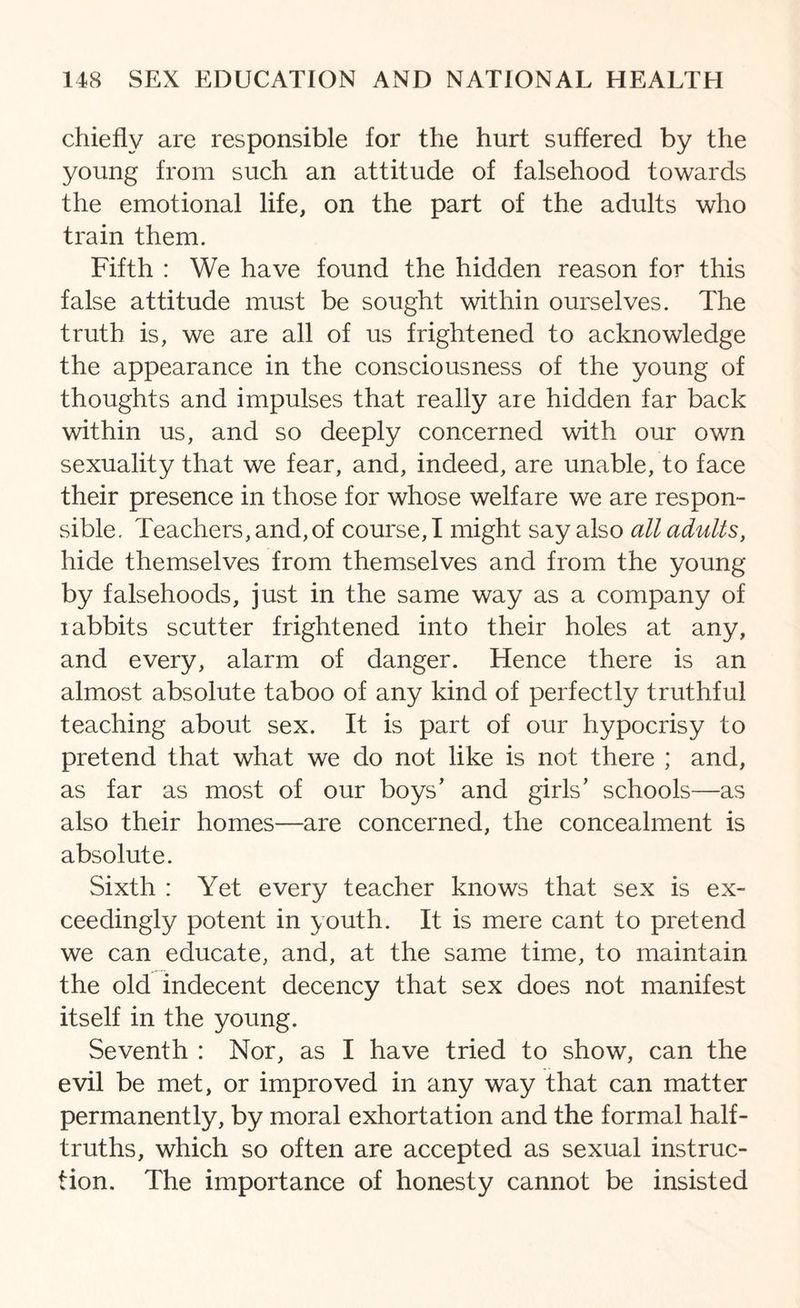 chiefly are responsible for the hurt suffered by the young from such an attitude of falsehood towards the emotional life, on the part of the adults who train them. Fifth : We have found the hidden reason for this false attitude must be sought within ourselves. The truth is, we are all of us frightened to acknowledge the appearance in the consciousness of the young of thoughts and impulses that really are hidden far back within us, and so deeply concerned with our own sexuality that we fear, and, indeed, are unable, to face their presence in those for whose welfare we are respon¬ sible. Teachers, and, of course, I might say also all adults, hide themselves from themselves and from the young by falsehoods, just in the same way as a company of rabbits scutter frightened into their holes at any, and every, alarm of danger. Hence there is an almost absolute taboo of any kind of perfectly truthful teaching about sex. It is part of our hypocrisy to pretend that what we do not like is not there ; and, as far as most of our boys’ and girls’ schools—as also their homes—are concerned, the concealment is absolute. Sixth : Yet every teacher knows that sex is ex¬ ceedingly potent in youth. It is mere cant to pretend we can educate, and, at the same time, to maintain the old indecent decency that sex does not manifest itself in the young. Seventh : Nor, as I have tried to show, can the evil be met, or improved in any way that can matter permanently, by moral exhortation and the formal half- truths, which so often are accepted as sexual instruc¬ tion. The importance of honesty cannot be insisted