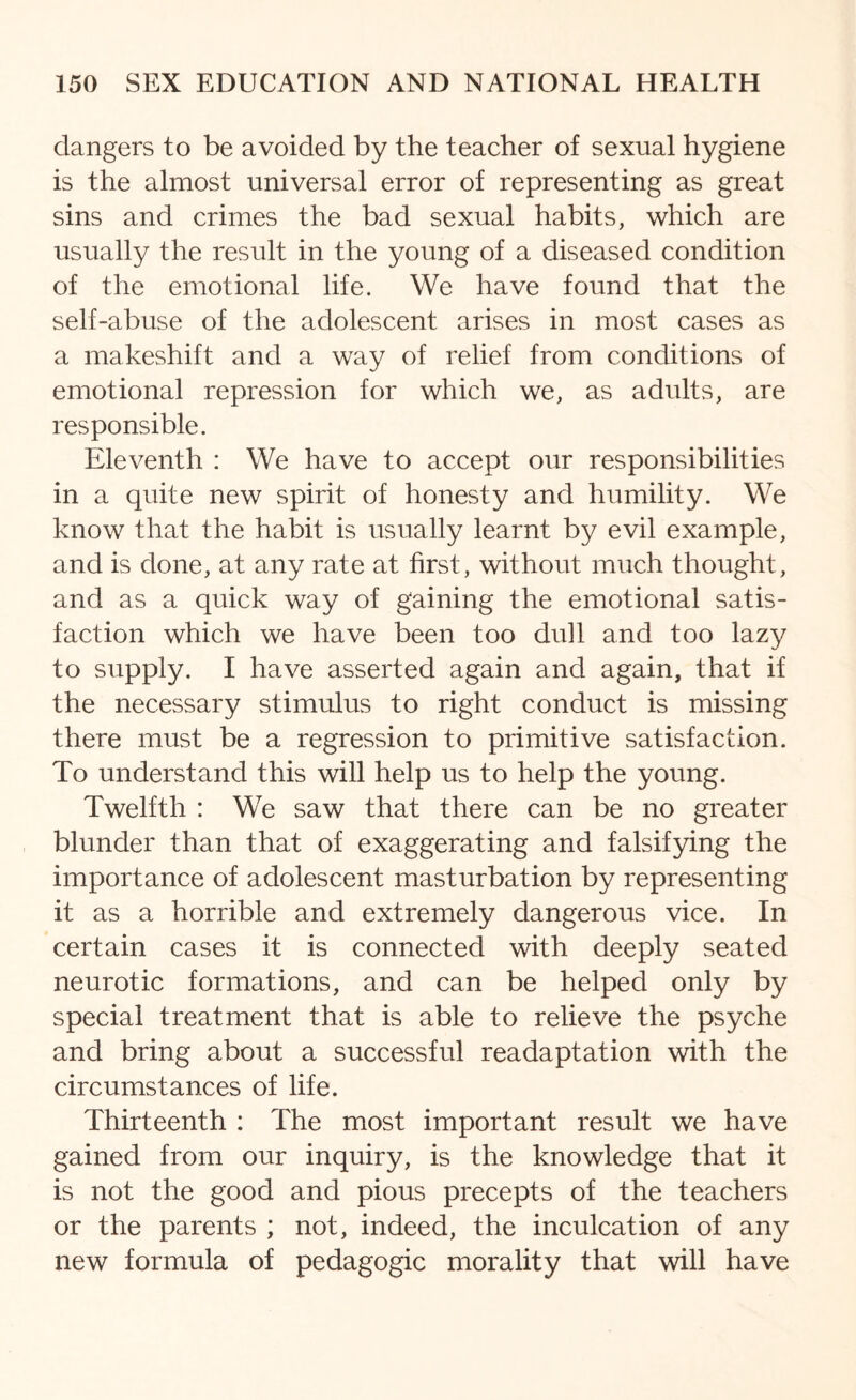 dangers to be avoided by the teacher of sexual hygiene is the almost universal error of representing as great sins and crimes the bad sexual habits, which are usually the result in the young of a diseased condition of the emotional life. We have found that the self-abuse of the adolescent arises in most cases as a makeshift and a way of relief from conditions of emotional repression for which we, as adults, are responsible. Eleventh : We have to accept our responsibilities in a quite new spirit of honesty and humility. We know that the habit is usually learnt by evil example, and is done, at any rate at first, without much thought, and as a quick way of gaining the emotional satis¬ faction which we have been too dull and too lazy to supply. I have asserted again and again, that if the necessary stimulus to right conduct is missing there must be a regression to primitive satisfaction. To understand this will help us to help the young. Twelfth : We saw that there can be no greater blunder than that of exaggerating and falsifying the importance of adolescent masturbation by representing it as a horrible and extremely dangerous vice. In certain cases it is connected with deeply seated neurotic formations, and can be helped only by special treatment that is able to relieve the psyche and bring about a successful readaptation with the circumstances of life. Thirteenth : The most important result we have gained from our inquiry, is the knowledge that it is not the good and pious precepts of the teachers or the parents ; not, indeed, the inculcation of any new formula of pedagogic morality that will have